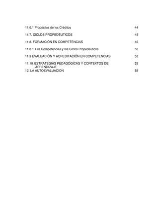11.6.1 Propósitos de los Créditos                    44

11.7. CICLOS PROPEDÉUTICOS                           45

11.8. FORMACIÓN EN COMPETENCIAS                      46

11.8.1 Las Competencias y los Ciclos Propedéuticos   50

11.9 EVALUACIÓN Y ACREDITACIÓN EN COMPETENCIAS       52

11.10 ESTRATEGIAS PEDAGÓGICAS Y CONTEXTOS DE         53
       APRENDIZAJE
12. LA AUTOEVALUACION                                58
 