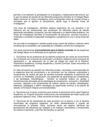 permitan a la institución la participación en el progreso y mejoramiento del entorno, por
lo que los planes de estudio de los diferentes programas ofrecidos en el Colegio Mayor
deben promover la cultura investigativa como la búsqueda critica de nuevas formas y
conceptos que le aporten al conocimiento, dando lugar a diversas líneas de
investigación.

Una línea de investigación, identifica saberes específicos de una disciplina y se
relaciona con los componentes que constituyen los diferentes planes de estudio
generando actividades y proyectos, que den respuesta a un determinado problema. Las
líneas de investigación permiten la concentración de esfuerzos, recursos humanos y
materiales y consolida la capacidad investigativa y académica en una o varias áreas del
saber.

Por otro lado la investigación, también puede surgir a partir del análisis y reflexión sobre
temáticas de la actualidad y ser auspiciada por unidades y centros de investigación.

Con estas orientaciones el procedimiento para el diseño curricular de los programas
del Colegio Mayor se ha efectuado de la siguiente manera:

1. Encuentros de los profesores de los distintos programas por áreas de conocimiento
con el docente con funciones de coordinador y el decano respectivo previo procesos de
capacitación y de elaboración de un plan de trabajo por parte de la Rectoría,
Vicerectoria Académica, Consejo Académico y Comité Curricular. Estos encuentros se
realizan semestralmente.

En tales encuentros se estudian los referentes locales, nacionales e internacionales de
la respectiva área del conocimiento y se confrontan con los módulos, submodulos y
componentes de modulo del plan de estudios buscando establecer la pertinencia del
currículo, su flexibilidad, actualización, los ambientes de aprendizaje por competencias
y las estrategias metodológicas.          También se pretende realizar los ajustes y
transformaciones derivadas de las estrategias de actualización, renovación y flexibilidad
curricular. (aplicado a los componentes de módulo, planes de estudio, metodologías,
didácticas, pedagogía) y definir estrategias de seguimiento continuo a los planes de
estudio, la formación integral y la transversalidad.

2.- Reuniones con el sector productivo para evaluar la pertinencia entre cada Programa
Académico, eL Proyecto Educativo Institucional y las necesidades del medio social y del
productivo regional y local. Estas reuniones se harán anualmente

3.- Reuniones de los estudiantes de cada semestre con el decano o          con el docente
coordinador del programa respectivo. Se harán semestralmente               o cuando las
circunstancias lo ameriten. Estas reuniones tienen por objetivo             identificar las
percepciones del estudiante con respecto a los módulos, submodulos         y componentes
de modulo en particular, y del Plan de Estudios, en general




                                             38
 