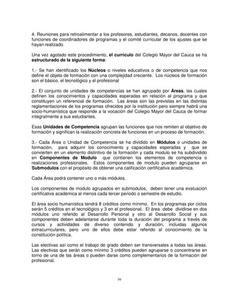 4. Reuniones para retroalimentar a los profesores, estudiantes, decanos, docentes con
funciones de coordinadores de programas y el comité curricular de los ajustes que se
hayan realizado.

Una vez agotado este procedimiento, el currículo del Colegio Mayor del Cauca se ha
estructurado de la siguiente forma:

1.- Se han identificado los Núcleos o niveles educativos o de competencia que nos
define el objeto de formación con una complejidad creciente. Los núcleos de formación
son el básico, el tecnológico y el profesional

2.- El conjunto de unidades de competencias se han agrupado por Áreas, las cuales
definen los conocimientos y capacidades esperadas en relación al programa y que
constituyen un referencial de formación. Las áreas son las previstas en las distintas
reglamentaciones de los programas ofrecidos por la institución pero siempre habrá una
socio-humanística que responde a la vocación del Colegio Mayor del Cauca de formar
integralmente a sus estudiantes.

Esas Unidades de Competencia agrupan las funciones que nos remiten al objetivo de
formación y significan la realización concreta de funciones en un proceso de formación.

3.- Cada Área o Unidad de Competencia se ha dividido en Módulos o unidades de
formación, para adquirir los conocimiento y capacidades esperadas y que se
convierten en un elemento distintivo de la formación y cada modulo se ha subdividido
en Componentes de Modulo que contienen los elementos de competencia o
realizaciones profesionales. Estos componentes de modulo pueden agruparse en
Submodulos con el propósito de obtener una calificación certificativa académica.

Cada Área podrá contener uno o más módulos.

Los componentes de modulo agrupados en submodulos, deben tener una evaluación
certificativa académica al menos cada tercer periodo o semestre de estudio.

El área socio humanística tendrá 8 créditos como mínimo. En los programas por ciclos
serán 5 créditos en el tecnológico y 3 en el profesional. El área debe dividirse en dos
módulos uno referido al Desarrollo Personal y otro al Desarrollo Social y sus
componentes deben adelantarse durante toda la duración del programa a través de
cursos y actividades de diverso contenido y duración, incluidas algunos
extracurriculares, pero uno de ellos debe estar referido al conocimiento de la
constitución política.

Las electivas así como el trabajo de grado deben ser transversales a todas las áreas.
Las electivas que serán como mínimo 3 créditos pueden agruparse o concentrarse en
torno de una de las áreas o pueden darse como complementarios de la formación del
profesional.



                                          39
 