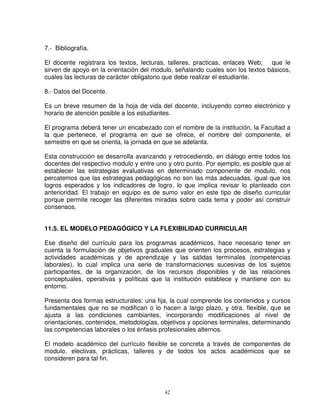 7.- Bibliografía.

El docente registrara los textos, lecturas, talleres, practicas, enlaces Web;  que le
sirven de apoyo en la orientación del modulo, señalando cuales son los textos básicos,
cuales las lecturas de carácter obligatorio que debe realizar el estudiante.

8.- Datos del Docente.

Es un breve resumen de la hoja de vida del docente, incluyendo correo electrónico y
horario de atención posible a los estudiantes.

El programa deberá tener un encabezado con el nombre de la institución, la Facultad a
la que pertenece, el programa en que se ofrece, el nombre del componente, el
semestre en que se orienta, la jornada en que se adelanta.

Esta construcción se desarrolla avanzando y retrocediendo, en diálogo entre todos los
docentes del respectivo modulo y entre uno y otro punto. Por ejemplo, es posible que al
establecer las estrategias evaluativas en determinado componente de modulo, nos
percatemos que las estrategias pedagógicas no son las más adecuadas, igual que los
logros esperados y los indicadores de logro, lo que implica revisar lo planteado con
anterioridad. El trabajo en equipo es de sumo valor en este tipo de diseño curricular
porque permite recoger las diferentes miradas sobre cada tema y poder así construir
consensos.


11.5. EL MODELO PEDAGÓGICO Y LA FLEXIBILIDAD CURRICULAR

Ese diseño del currículo para los programas académicos, hace necesario tener en
cuenta la formulación de objetivos graduales que orienten los procesos, estrategias y
actividades académicas y de aprendizaje y las salidas terminales (competencias
laborales), lo cual implica una serie de transformaciones sucesivas de los sujetos
participantes, de la organización, de los recursos disponibles y de las relaciones
conceptuales, operativas y políticas que la institución establece y mantiene con su
entorno.

Presenta dos formas estructurales: una fija, la cual comprende los contenidos y cursos
fundamentales que no se modifican o lo hacen a largo plazo, y otra, flexible, que se
ajusta a las condiciones cambiantes, incorporando modificaciones al nivel de
orientaciones, contenidos, metodologías, objetivos y opciones terminales, determinando
las competencias laborales o los énfasis profesionales alternos.

El modelo académico del currículo flexible se concreta a través de componentes de
modulo, electivas, prácticas, talleres y de todos los actos académicos que se
consideren para tal fin.




                                          42
 