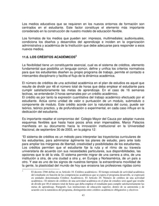 Los medios educativos que se requieren en los nuevos entornos de formación son
centrados en el estudiante. Este factor constituye el elemento más importante
considerado en la construcción de nuestro modelo de educación flexible.

Los formatos de los medios que pueden ser: impresos, multimediales; audiovisuales,
condiciona los diseños y desarrollos del aprendizaje e inciden en la organización
administrativa y académica de la Institución que debe adecuarse para responder a esos
nuevos medios.

11.6. LOS CRÉDITOS ACADÉMICOS3

La flexibilidad tiene un constituyente esencial, cual es el sistema de créditos, elemento
fundamental que posibilita un lenguaje común, define y unifica los criterios normativos
para que los estudiantes diseñen su propio programa de trabajo, permite el contacto e
intercambio disciplinario y facilita el flujo de la dinámica académica.

El número de créditos de una actividad académica en el plan de estudios es aquel que
resulte de dividir por 48 el número total de horas que deba emplear el estudiante para
cumplir satisfactoriamente las metas de aprendizaje. En el caso de 16 semanas
lectivas, se entenderán 3 horas semanales por un crédito académico.
El crédito es por tanto la expresión cuantitativa del trabajo académico efectuado por el
estudiante. Actúa como unidad de valor o puntuación de un modulo, submodulo o
componente de modulo. Este crédito acorde con la naturaleza del curso, puede ser
teórico, teórico practico, y de profundización o experimental, en cada caso influye en la
dedicación del estudiante.

Es importante resaltar el compromiso del Colegio Mayor del Cauca por adoptar nuevos
esquemas flexibles que hasta hace pocos años eran impensables. Marco Palacios
manifiesta en su documento hacia la innovación institucional en la Universidad
Nacional, de septiembre 30 de 2003, en la página 12:

“El sistema de créditos es un método para interpretar las trayectorias curriculares de
los estudiantes, para administrar ágilmente los planes de estudio, pero ante todo
para ampliar los márgenes de libertad, creatividad y posibilidades de los estudiantes.
Los créditos permiten que el estudiante fije la ruta y el ritmo de su travesía
universitaria de acuerdo con sus necesidades particulares, sus disponibilidades, las
opciones que le dé la vida. El sistema permite migrar de una carrera a otra, de una
institución a otra, de una ciudad a otra y, en Europa y Norteamérica, de un país a
otro. Y ese es uno de los signos de nuestros tiempos: la extraordinaria movilidad de
la gente, la plasticidad del mundo de hoy que erosiona las profesiones rígidas como
3
      El decreto 2566 define en su Artículo 18. Créditos académicos.- El tiempo estimado de actividad académica
      del estudiante en función de las competencias académicas que se espera el programa desarrolle, se expresará
      en unidades denominadas Créditos Académicos. El Artículo 20. Número de créditos de una actividad
      académica.- El número de créditos de una actividad académica en el plan de estudios será aquel que resulte
      de dividir por 48 el número total de horas que deba emplear el estudiante para cumplir satisfactoriamente las
      metas de aprendizaje. Parágrafo. Las instituciones de educación superior, dentro de su autonomía y de
      acuerdo con la naturaleza del programa, distinguirán entre créditos académicos obligatorios y electivos

                                                      43
 