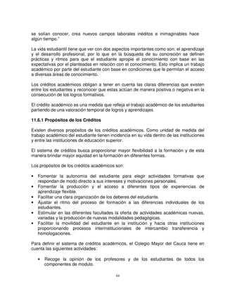 se solían conocer, crea nuevos campos laborales inéditos e inimaginables hace
algún tiempo.”

La vida estudiantil tiene que ver con dos aspectos importantes como son: el aprendizaje
y el desarrollo profesional, por lo que en la búsqueda de su concreción se definen
prácticas y ritmos para que el estudiante apropie el conocimiento con base en las
expectativas por el planteadas en relación con el conocimiento. Esto implica un trabajo
académico por parte del estudiante con base en condiciones que le permitan el acceso
a diversas áreas de conocimiento.

Los créditos académicos obligan a tener en cuenta las claras diferencias que existen
entre los estudiantes y reconocer que estas actúan de manera positiva o negativa en la
consecución de los logros formativos.

El crédito académico es una medida que refleja el trabajo académico de los estudiantes
partiendo de una valoración temporal de logros y aprendizajes

11.6.1 Propósitos de los Créditos

Existen diversos propósitos de los créditos académicos. Como unidad de medida del
trabajo académico del estudiante tienen incidencia en su vida dentro de las instituciones
y entre las instituciones de educación superior.

El sistema de créditos busca proporcionar mayor flexibilidad a la formación y de esta
manera brindar mayor equidad en la formación en diferentes formas.

Los propósitos de los créditos académicos son:

•   Fomentar la autonomía del estudiante para elegir actividades formativas que
    respondan de modo directo a sus intereses y motivaciones personales.
•   Fomentar la producción y el acceso a diferentes tipos de experiencias de
    aprendizaje flexible.
•   Facilitar una clara organización de los deberes del estudiante.
•   Ajustar el ritmo del proceso de formación a las diferencias individuales de los
    estudiantes.
•   Estimular en las diferentes facultades la oferta de actividades académicas nuevas,
    variadas y la producción de nuevas modalidades pedagógicas.
•   Facilitar la movilidad del estudiante en la institución y hacia otras instituciones
    proporcionando procesos interinstitucionales de intercambio transferencia y
    homologaciones.

Para definir el sistema de créditos académicos, el Colegio Mayor del Cauca tiene en
cuenta las siguientes actividades:

    •   Recoge la opinión de los profesores y de los estudiantes de todos los
        componentes de modulo.

                                           44
 