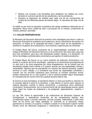 •   Realiza una consulta a las facultades para establecer los créditos por curso,
       teniendo en cuenta la opinión de los estudiantes y de los profesores.
   •   Actualiza la asignación de créditos para cada una de los componentes de
       modulo de los diferentes planes de estudio según la naturaleza de cada una de
       ellos.

El crédito es por tanto la expresión cuantitativa del trabajo académico efectuado por el
estudiante. Actúa como unidad de valor o puntuación de un modulo, componente de
modulo, práctica o actividad.

11.7. CICLOS PROPEDÉUTICOS

El Ministerio de Educación Nacional ha previsto como estrategias para llevar a cabo su
Revolución Educativa la ampliación de la cobertura y de los mecanismos de acceso a la
educación, la mejora en la capacidad del hacer y saber hacer de los estudiantes, y
cambios en la gestión de la educación a nivel nacional y regional para ser eficientes.

El Colegio Mayor del Cauca, consciente de su responsabilidad, acompaña en este
trabajo al Ministerio de Educación Nacional, en la construcción del nuevo país, para que
sea más competitivo, para que más estudiantes puedan ingresar a la educación, en
formar tecnólogos y profesionales universitarios que aporten al sistema productivo.

El Colegio Mayor del Cauca, en su nueva condición de Institución Universitaria y sin
perder su vocación de formar tecnólogos, participa en el ofrecimiento de programas de
un solo ciclo y de otros programas por ciclos propedéuticos, de tal manera que los
estudiantes puedan hacer transito a lo superior acorde con sus capacidades, tiempo y
necesidades. Significa que los estudiantes sin retirarse del sistema educativo, pueden
terminar un ciclo, trabajar, y si consideran que tienen las capacidades suficientes y
cuentan con los recursos necesarios para continuar su proceso educativo formal,
pueden matricularse en un ciclo superior, o de lo contrario pueden seguir educándose
en competencias de manera informal o gradual durante toda la vida.

Al concluir el ciclo tecnológico, el estudiante obtiene un título que facilita su inserción en
el mercado laboral si para él es prioritario, y deja abierto el camino para regresar al
sistema educativo, cuando lo estime conveniente, y proyectarse como profesional
universitario. Sucesivamente, con el reconocimiento de sus aprendizajes previos, podrá
llegar hasta los niveles de profesional y de postgrado: especialización, maestría o
doctorado.

La Ley 749, ofrece la oportunidad a las Instituciones de Educación Superior de
homogeneizar o estandarizar contenidos de las competencias básicas, bien
correspondan éstas a ciencias naturales, ciencias sociales, matemáticas o artes entre
otras, de tal forma, que haber aprobado un contenido en la educación media,
garantizará su transito a lo superior, o haberlo cursado en la educación superior tendrá
transito entre los diferentes programas e instituciones en condiciones de calidad,


                                             45
 
