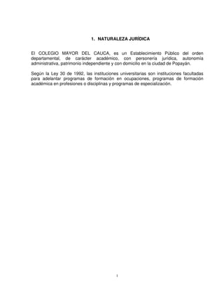 1. NATURALEZA JURÍDICA


El COLEGIO MAYOR DEL CAUCA, es un Establecimiento Público del orden
departamental, de carácter académico, con personería jurídica, autonomía
administrativa, patrimonio independiente y con domicilio en la ciudad de Popayán.

Según la Ley 30 de 1992, las instituciones universitarias son instituciones facultadas
para adelantar programas de formación en ocupaciones, programas de formación
académica en profesiones o disciplinas y programas de especialización.




                                          1
 