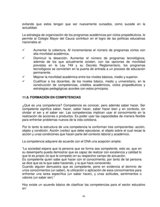 evitando que estos tengan que ser nuevamente cursados, como sucede en la
actualidad.

La estrategia de organización de los programas académicos por ciclos propedéuticos, le
permite al Colegio Mayor del Cauca contribuir en el logro de las políticas educativas
nacionales al:

       Aumentar la cobertura. Al incrementarse el número de programas cortos con
       alta movilidad académica.
       Disminuir la deserción. Aumentar el número de programas tecnológicos,
       además de los que actualmente existen, con las opciones de movilidad
       previstas en la Ley 749 y su Decreto Reglamentario, los programas
       tecnológicos se convierten en la puerta de entrada a un proceso de educación
       permanente.
       Mejorar la movilidad académica entre los niveles básicos, medio y superior.
       Cualificar a los docentes, de los niveles básico, medio y universitario, en la
       construcción de competencias, créditos académicos, ciclos propedéuticos y
       estrategias pedagógicas acordes con estos principios.

11.8. FORMACIÓN EN COMPETENCIAS

¿Qué es una competencia? Competencia es conocer, pero además saber hacer. Ser
competente significa saber, hacer, saber hacer, saber hacer bien y en contexto, sin
olvidar el ser y el saber ser. Las competencias implican usar el conocimiento en la
realización de acciones o productos. Es poder usar las capacidades de manera flexible
para enfrentar problemas nuevos de la vida cotidiana.

Por lo tanto la estructura de una competencia la conforman tres componentes: acción,
objeto y condición. Acción (verbo) que debe ejecutarse, el objeto sobre el cual recae la
acción y unas condiciones que hacen parte del contexto laboral y académico.

La competencia adquiere de acuerdo con el CNA una acepción amplia:

“La sociedad espera que la persona que se forma sea competente, esto es, que en
su desempeño pueda demostrar que es capaz de realizar con excelencia y calidad lo
que le es propio (lo que le compete) en su respectivo campo de actuación.
Es competente quien sabe qué hacer con el conocimiento; por tanto de tal persona
se dice que es la que sabe haciendo, y la que hace conociendo.
Cuando alguien demuestra que es competente, pone en evidencia el dominio de
unos conocimientos (un saber), la utilización o aplicación de esos conocimientos para
enfrentar una tarea específica (un saber hacer), y unas actitudes, sentimientos o
valores (un saber ser).”

Hoy existe un acuerdo básico de clasificar las competencias para el sector educativo
en:

                                           46
 