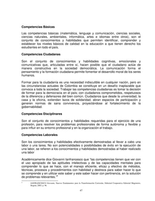 Competencias Básicas

Las competencias básicas (matemática, lenguaje y comunicación, ciencias sociales,
ciencias naturales, ambientales, informática, artes e idiomas entre otros), son el
conjunto de conocimientos y habilidades que permiten identificar, comprender y
establecer los niveles básicos de calidad en la educación a que tienen derecho los
estudiantes en todo el país.

Competencias Ciudadanas

Son el conjunto de conocimientos y habilidades cognitivas, emocionales y
comunicativas que, articuladas entre sí, hacen posible que el ciudadano actúe de
manera constructiva en la sociedad democrática. La comunicación forma el
pensamiento y la formación ciudadana permite fomentar el desarrollo moral de los seres
humanos.

Formar para la ciudadanía es una necesidad indiscutible en cualquier nación, pero en
las circunstancias actuales de Colombia se constituye en un desafío inaplazable que
convoca a toda la sociedad. Trabajar las competencias ciudadanas es tomar la decisión
de formar para la democracia en el país; con ciudadanos comprometidos, respetuosos
de la diferencia y defensores del bien común. Ciudadanos que desde la universidad, la
casa y la oficina, extiendan lazos de solidaridad, abran espacios de participación y
generen normas de sana convivencia, proyectándose al fortalecimiento de la
gobernabilidad.

Competencias Disciplinares

Son el conjunto de conocimientos y habilidades requeridas para el ejercicio de una
profesión, para resolver los problemas profesionales de forma autónoma y flexible y
para influir en su entorno profesional y en la organización el trabajo.

Competencias Laborales

Son los conocimientos y habilidades efectivamente demostradas al llevar a cabo una
labor o una tarea. No son potencialidades o posibilidades de éxito en la ejecución de
una labor, se refieren a los conocimientos y habilidades demostradas al haber realizado
una labor

Académicamente dice Giovanni Ianfrancesco que “las competencias tienen que ver con
el uso apropiado de las aptitudes intelectivas y de las capacidades mentales para
comprender lo que se hace, con el manejo eficiente, eficaz y efectivo de métodos,
técnicas, procesos y procedimientos con habilidad y destreza para saber hacer lo que
se comprende y en utilizar este saber y este saber hacer con pertinencia, en la solución
de problemas relevantes.”4
4
      IANFRANCESCO Giovanni, Nuevos Fundamentos para la Transformación Curricular, Editorial Cooperativa Editorial Magisterio,
      Bogotá, 2003, p. 96.

                                                           47
 