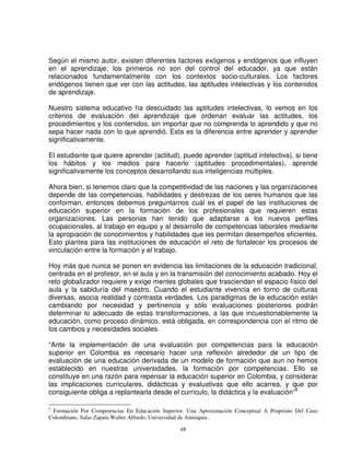 Según el mismo autor, existen diferentes factores exógenos y endógenos que influyen
en el aprendizaje; los primeros no son del control del educador, ya que están
relacionados fundamentalmente con los contextos socio-culturales. Los factores
endógenos tienen que ver con las actitudes, las aptitudes intelectivas y los contenidos
de aprendizaje.

Nuestro sistema educativo ha descuidado las aptitudes intelectivas, lo vemos en los
criterios de evaluación del aprendizaje que ordenan evaluar las actitudes, los
procedimientos y los contenidos, sin importar que no comprenda lo aprendido y que no
sepa hacer nada con lo que aprendió. Esta es la diferencia entre aprender y aprender
significativamente.

El estudiante que quiere aprender (actitud), puede aprender (aptitud intelectiva), si tiene
los hábitos y los medios para hacerlo (aptitudes procedimentales), aprende
significativamente los conceptos desarrollando sus inteligencias múltiples.

Ahora bien, si tenemos claro que la competitividad de las naciones y las organizaciones
depende de las competencias, habilidades y destrezas de los seres humanos que las
conforman, entonces debemos preguntarnos cuál es el papel de las instituciones de
educación superior en la formación de los profesionales que requieren estas
organizaciones. Las personas han tenido que adaptarse a los nuevos perfiles
ocupacionales, al trabajo en equipo y al desarrollo de competencias laborales mediante
la apropiación de conocimientos y habilidades que les permitan desempeños eficientes.
Esto plantea para las instituciones de educación el reto de fortalecer los procesos de
vinculación entre la formación y el trabajo.

Hoy más que nunca se ponen en evidencia las limitaciones de la educación tradicional,
centrada en el profesor, en el aula y en la transmisión del conocimiento acabado. Hoy el
reto globalizador requiere y exige mentes globales que trasciendan el espacio físico del
aula y la sabiduría del maestro. Cuando el estudiante vivencia en torno de culturas
diversas, asocia realidad y contrasta verdades. Los paradigmas de la educación están
cambiando por necesidad y pertinencia y sólo evaluaciones posteriores podrán
determinar lo adecuado de estas transformaciones, a las que incuestionablemente la
educación, como proceso dinámico, está obligada, en correspondencia con el ritmo de
los cambios y necesidades sociales.

“Ante la implementación de una evaluación por competencias para la educación
superior en Colombia es necesario hacer una reflexión alrededor de un tipo de
evaluación de una educación derivada de un modelo de formación que aun no hemos
establecido en nuestras universidades, la formación por competencias. Ello se
constituye en una razón para repensar la educación superior en Colombia, y considerar
las implicaciones curriculares, didácticas y evaluativas que ello acarrea, y que por
consiguiente obliga a replantearla desde el currículo, la didáctica y la evaluación”5

5
 Formación Por Competencias En Educación Superior. Una Aproximación Conceptual A Propósito Del Caso
Colombiano, Salas Zapata Walter Alfredo, Universidad de Antioquia

                                                48
 