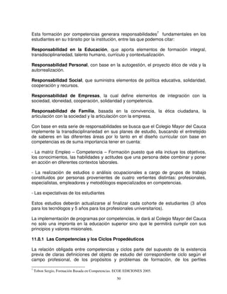 Esta formación por competencias generara responsabilidades7 fundamentales en los
estudiantes en su tránsito por la institución, entre las que podemos citar:

Responsabilidad en la Educación, que aporta elementos de formación integral,
transdisciplinariedad, talento humano, currículo y contextualización.

Responsabilidad Personal, con base en la autogestión, el proyecto ético de vida y la
autorrealización.

Responsabilidad Social, que suministra elementos de política educativa, solidaridad,
cooperación y recursos.

Responsabilidad de Empresas, la cual define elementos de integración con la
sociedad, idoneidad, cooperación, solidaridad y competencia.

Responsabilidad de Familia, basada en la convivencia, la ética ciudadana, la
articulación con la sociedad y la articulación con la empresa.

Con base en esta serie de responsabilidades se busca que el Colegio Mayor del Cauca
implemente la transdisciplinariedad en sus planes de estudio, buscando el entretejido
de saberes en las diferentes áreas por lo tanto en el diseño curricular con base en
competencias es de suma importancia tener en cuenta:

- La matriz Empleo – Competencia – Formación puesto que ella incluye los objetivos,
los conocimientos, las habilidades y actitudes que una persona debe combinar y poner
en acción en diferentes contextos laborales.

- La realización de estudios o análisis ocupacionales a cargo de grupos de trabajo
constituidos por personas provenientes de cuatro vertientes distintas: profesionales,
especialistas, empleadores y metodólogos especializados en competencias.

- Las expectativas de los estudiantes

Estos estudios deberán actualizarse al finalizar cada cohorte de estudiantes (3 años
para los tecnólogos y 5 años para los profesionales universitarios).

La implementaciòn de programas por competencias, le dará al Colegio Mayor del Cauca
no solo una impronta en la educación superior sino que le permitirá cumplir con sus
principios y valores misionales.

11.8.1 Las Competencias y los Ciclos Propedéuticos

La relación obligada entre competencias y ciclos parte del supuesto de la existencia
previa de claras definiciones del objeto de estudio del correspondiente ciclo según el
campo profesional, de los propósitos y problemas de formación, de los perfiles

7
    Tobon Sergio, Formación Basada en Competencias. ECOE EDICIONES 2005.

                                                    50
 