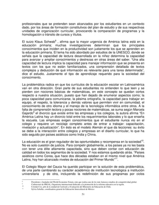 profesionales que se pretenden sean alcanzados por los estudiantes en un contexto
dado, por los áreas de formación constitutivos del plan de estudio y de sus respectivas
unidades de organización curricular, provocando la comparación de programas y la
homologación o tránsito de cursos y títulos.

El suizo Klaus Schwab8 , afirma que la mayor urgencia de América latina está en la
educación primaria; muchas investigaciones determinan que los principales
conocimientos que inciden en la productividad son justamente los que se aprenden en
la educación primaria. El tema ha sido abordado por estudios de la UNESCO, donde se
señala que la capacidad de lectura desarrollada en la niñez determina la capacidad
para avanzar y ampliar conocimientos y destrezas en otras áreas del saber. “Una alta
capacidad de lectura implica la capacidad para manejar información que se presenta en
textos con los que no están familiarizados, una comprensión detallada de textos
complejos y deducción de qué información es relevante para una tarea determinada”,
dice el estudio. Justamente el tipo de aprendizaje requerido para la sociedad del
conocimiento.

La problemática radica en que los currículos de la educación escolar en Latinoamérica
van en otra dirección. Gran parte de sus estudiantes no entienden lo que leen y se
pierden con nociones básicas de matemáticas, en este concepto se quedan cortos
respecto a nuestra situación, puesto que han dejado de enumerar aspectos como; la
poca capacidad para comunicarse, la pésima ortografía, la capacidad para trabajar en
equipo, el respeto, la tolerancia y demás valores que permiten vivir en comunidad, el
conocimiento de otro idioma y el manejo de la tecnología informática entre otros. A la
falta de comprensión lectora y pocas nociones de matemáticas, se suma según Marcela
Gajardo9 el divorcio que existe entre las empresas y los colegios, la autora afirma “En
América Latina hay un divorcio total entre los requerimientos laborales y lo que enseña
la escuela. Las empresas exigen conocimientos que el estudiante nunca vio en el
colegio y requiere un reciclaje completo antes de entrar a trabajar: capacitación,
nivelación y actualización”. En ésto es el modelo Alemán el que da lecciones: su éxito
se debe a la interacción entre colegios y empresas en el diseño curricular, lo que ha
sido seguido por países asiáticos como India y China.

La educación es el gran regulador de las oportunidades y recompensa en la sociedad10.
No es solo cuestión de justicia. Para competir globalmente, a los países ya no les basta
con tener una élite altamente capacitada, sino que deben contar con educación de
calidad en todos los segmentos de la sociedad. Y nos estamos quedando atrás. “Países
asiáticos como Corea, que hace dos décadas estaban en el mismo nivel que América
Latina, hoy han alcanzado niveles de educación del Primer Mundo”11.

El Colegio Mayor del Cauca ha querido participar en la solución de esta problemática,
de una parte cambiando su carácter académico de institución tecnológica a institución
universitaria y de otra, incluyendo la redefinición de sus programas por ciclos

8
      Presidente y fundador del World Economic Forum, ente que realiza uno de los más famosos estudios de competitividad global.
9
      Codirectora de PREAL, Organismo internacional dedicado a la promoción de la reforma educativa en la región.
10
      Cristián Cox, jefe de la unidad de Currículo y Evaluación del Ministerio de Educación de Chile.
11
      Sylvia Schelke, coordinadora general de Educación Intercultural de México

                                                                51
 