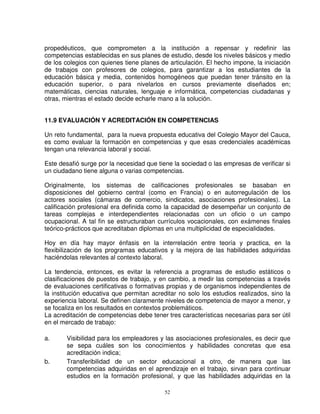 propedéuticos, que comprometen a la institución a repensar y redefinir las
competencias establecidas en sus planes de estudio, desde los niveles básicos y medio
de los colegios con quienes tiene planes de articulación. El hecho impone, la iniciación
de trabajos con profesores de colegios, para garantizar a los estudiantes de la
educación básica y media, contenidos homogéneos que puedan tener tránsito en la
educación superior, o para nivelarlos en cursos previamente diseñados en;
matemáticas, ciencias naturales, lenguaje e informática, competencias ciudadanas y
otras, mientras el estado decide echarle mano a la solución.


11.9 EVALUACIÓN Y ACREDITACIÓN EN COMPETENCIAS

Un reto fundamental, para la nueva propuesta educativa del Colegio Mayor del Cauca,
es como evaluar la formación en competencias y que esas credenciales académicas
tengan una relevancia laboral y social.

Este desafió surge por la necesidad que tiene la sociedad o las empresas de verificar si
un ciudadano tiene alguna o varias competencias.

Originalmente, los sistemas de calificaciones profesionales se basaban en
disposiciones del gobierno central (como en Francia) o en autorregulación de los
actores sociales (cámaras de comercio, sindicatos, asociaciones profesionales). La
calificación profesional era definida como la capacidad de desempeñar un conjunto de
tareas complejas e interdependientes relacionadas con un oficio o un campo
ocupacional. A tal fin se estructuraban currículos vocacionales, con exámenes finales
teórico-prácticos que acreditaban diplomas en una multiplicidad de especialidades.

Hoy en día hay mayor énfasis en la interrelación entre teoría y practica, en la
flexibilización de los programas educativos y la mejora de las habilidades adquiridas
haciéndolas relevantes al contexto laboral.

La tendencia, entonces, es evitar la referencia a programas de estudio estáticos o
clasificaciones de puestos de trabajo, y en cambio, a medir las competencias a través
de evaluaciones certificativas o formativas propias y de organismos independientes de
la institución educativa que permitan acreditar no solo los estudios realizados, sino la
experiencia laboral. Se definen claramente niveles de competencia de mayor a menor, y
se focaliza en los resultados en contextos problemáticos.
La acreditación de competencias debe tener tres características necesarias para ser útil
en el mercado de trabajo:

a.     Visibilidad para los empleadores y las asociaciones profesionales, es decir que
       se sepa cuáles son los conocimientos y habilidades concretas que esa
       acreditación indica;
b.     Transferibilidad de un sector educacional a otro, de manera que las
       competencias adquiridas en el aprendizaje en el trabajo, sirvan para continuar
       estudios en la formación profesional, y que las habilidades adquiridas en la

                                           52
 
