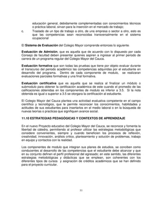educación general, debidamente complementadas con conocimientos técnicos
        o práctica laboral, sirvan para la inserción en el mercado de trabajo;
c.      Traslado de un tipo de trabajo a otro, de una empresa o sector a otro, esto es
        que las competencias sean reconocidas transversalmente en el sistema
        ocupacional

El Sistema de Evaluación del Colegio Mayor comprende entonces lo siguiente:

Evaluación de Admisión, que es aquella que de acuerdo con lo dispuesto por cada
Consejo de facultad deben presentar quienes aspiren a ingresar al primer periodo de
carrera de un programa regular del Colegio Mayor del Cauca.

Evaluación formativa que son todas las pruebas que tiene por objeto evaluar durante
el transcurso del periodo académico las competencias adquiridas por el estudiante en
desarrollo del programa. Dentro de cada componente de modulo, se realizaran
evaluaciones parciales formativas y una final formativa.

Evaluación certificativa que es aquella que se realiza al finalizar un módulo o
submodulo para obtener la certificación académica de este cuando el promedio de las
calificaciones obtenidas en los componentes de modulo es inferior a 3.5. Si la nota
obtenida es igual o superior a 3.5 se otorgara la certificación al estudiante.

El Colegio Mayor del Cauca plantea una actividad evaluativa competente en el campo
científico y tecnológico, que le permite reconocer los conocimientos, habilidades y
actitudes de sus estudiantes para insertarlos en el medio laboral o en la búsqueda de
nuevas teorías o practicas que signifiquen avance social.

11.10 ESTRATEGIAS PEDAGÓGICAS Y CONTEXTOS DE APRENDIZAJE

En el nuevo Proyecto educativo del Colegio Mayor del Cauca, se reconoce y fomenta la
libertad de cátedra, permitiendo al profesor utilizar las estrategias metodológicas que
considere convenientes, siempre y cuando beneficien los procesos de reflexión,
creatividad, innovación, análisis critico, planteamiento y solución de problemas, trabajo
en equipo y contactos con la realidad.

Los componentes de modulo que integran sus planes de estudios, se conciben como
conducentes al desarrollo de las competencias que el estudiante debe alcanzar y que
en su conjunto definen el perfil profesional del egresado; en este sentido, las diferentes
estrategias metodológicas y didácticas que se emplean, son coherentes con los
diferentes tipos de cursos y asignación de créditos académicos que se han definido
para el proyecto curricular.




                                            53
 