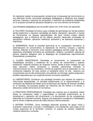 Es importante resaltar la preocupación constante por la búsqueda del conocimiento en
sus diferentes formas, asumiendo estrategias pedagógicas y didácticas que integran
acciones, intereses y opciones de compresión y resolución de problemas establecidas
en un proyecto concreto de educación disciplinar y con una intención de formación.

Las estrategias pedagógicas que se pueden aplicar son, entre otras, las siguientes:

a) TALLERES: Estrategia formativa cuyas unidades de aprendizaje son de tipo práctico
donde predominan o requieren actividades de diseño, planeación, ejecución y manejo
de herramientas y/o equipos especializados. De igual manera existen talleres
pedagógicos, que a diferencia de los talleres técnicos, desarrollan actividades de
ejercitación—reflexión, aplicación intelectual, actitudinal y de destrezas expresivas y
lingüísticas.

b) SEMINARIOS: donde la actividad dominante es la investigación (formativa), la
sistematización de conocimientos, la elaboración de informes, ensayos y reportes
técnicos. Además el seminario como práctica pedagógica permite juego de roles y
específicas actividades formativas de coordinación, relatoría, correlatoría, además de
generar espacios dialógicos para el despliegue de competencias argumentativas,
interpretativas y propositivas.

c) CLASES MAGISTRALES: Orientadas al conocimiento, la comprensión de
metodologías principios y problemas de un campo de conocimiento y práctica
profesional, mediante procesos de recepción activos, donde el buen receptor (El que
sabe escuchar) realiza constantes y variadas operaciones mentales al
intercomunicarse con los contenidos y formas de expresión que se desarrollan en una
conferencia magistral. De esta manera un estudiante activo no solo relaciona sus
conocimientos con los del conferencista, sino además, se interroga, explora preguntas y
posibles respuestas que van surgiendo durante una buena exposición.

d) LABORATORIOS: Constituye una estrategia formativa que requiere de material e
instrumental especializado. La actividad predominante es la experimentación y la
verificación de hipótesis de trabajo como la estimación de impacto de diversas variables
en el resultado, los procesos pueden ser inductivos (de los hechos a la teoría), o
deductivos (validez de la teoría en los hechos).

e) PRACTICAS PROFESIONALES: Estrategia que requiere que el estudiante realice
tareas en condiciones reales y supervisadas; la actividad predominante es la
transferencia y aplicación del conocimiento y la demostración de las competencias
adquiridas en el proceso formativo. Supone una preparación conceptual y metodológica
que se remite a saberes previos de índole teóricos o teórico-prácticos.

f) SISTEMA TUTORIAL: Como estrategia desarrolla acciones de apoyo inicial y
orientación institucional, curricular y metodológica a los estudiantes, para luego en los
niveles superiores de la formación, constituir un soporte de carácter académico
mediante asesorías y consultas.
                                           54
 