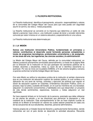 2. FILOSOFIA INSTITUCIONAL


La Filosofía Institucional identifica el pensamiento, actuación, responsabilidad y valores
de la comunidad del Colegio Mayor del Cauca para que esta pueda con seguridad
asumir el camino, los retos y metas propuestas.

La filosofía institucional se convierte en la impronta que determina un estilo de vida
laboral y personal, hace única a una institución a pesar de tener y concebir elementos
comunes por estar inmersa en un sistema educativo y especialmente en una cultura.

La Filosofía institucional esta determinada por:


2.1. LA MISIÓN

Somos una Institución Universitaria Pública, fundamentada en principios y
valores; contribuimos al desarrollo social formando personas competentes a
través de programas tecnológicos, profesionales universitarios y de postgrado,
en las áreas del arte, las ingenierías, las ciencias sociales y la administración

La Misión del Colegio Mayor del Cauca, definida por la comunidad institucional, en
talleres sucesivos previamente convocados personalmente y a través de la página Web
por la Dirección de la Institución en los que participan los servidores públicos de la
entidad, docentes y estudiantes, indica su razón de ser e identifica claramente su
quehacer. Por eso se inicia con la palabra SOMOS, a fin de volverla tangible y cercana
a quienes conforman la familia Colegio Mayor del Cauca.


Con esta Misión se ratifica la naturaleza jurídica de la institución al señalar claramente
que es una institución de educación superior de carácter público, lo cual conlleva a la
aplicación de una serie de normas, controles y ejecución de políticas que regulan el
sector de educación superior en Colombia. Entendemos Educación Pública: como un
proceso, bajo la tutela y subsidio del Estado, en el cual los miembros de una Sociedad,
adquieren no solamente conocimientos y habilidades sino que desarrollan un proyecto
de vida donde sentimientos, esperanzas, ilusiones y metas adquieren un real
significado.

Se hace especial énfasis en la formación de la persona, postulado que debe reflejarse
en los planes de estudio y en las directrices que demarcan la planeación y vida
cotidiana de la institución. Este acompañamiento al Ser se hace explicito cuando se
señala en la Misión la formación en valores los cuales estarán presentes en cada una
de las actuaciones de sus estudiantes, docentes, personal administrativo.

Valores propios de un Estado Social de Derecho y particularmente Democrático, siendo
coherentes así con el país donde se desarrolla la actividad educativa. Recuerda
                                             2
 