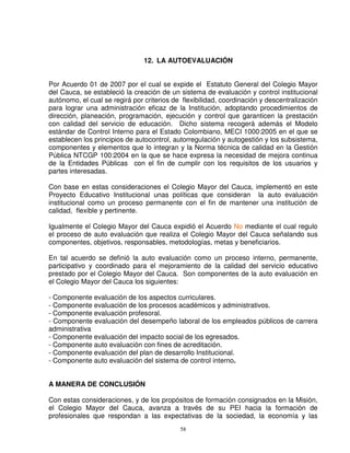 12. LA AUTOEVALUACIÓN


Por Acuerdo 01 de 2007 por el cual se expide el Estatuto General del Colegio Mayor
del Cauca, se estableció la creación de un sistema de evaluación y control institucional
autónomo, el cual se regirá por criterios de flexibilidad, coordinación y descentralización
para lograr una administración eficaz de la Institución, adoptando procedimientos de
dirección, planeación, programación, ejecución y control que garanticen la prestación
con calidad del servicio de educación. Dicho sistema recogerá además el Modelo
estándar de Control Interno para el Estado Colombiano, MECI 1000:2005 en el que se
establecen los principios de autocontrol, autorregulación y autogestión y los subsistema,
componentes y elementos que lo integran y la Norma técnica de calidad en la Gestión
Pública NTCGP 100:2004 en la que se hace expresa la necesidad de mejora continua
de la Entidades Públicas con el fin de cumplir con los requisitos de los usuarios y
partes interesadas.

Con base en estas consideraciones el Colegio Mayor del Cauca, implementó en este
Proyecto Educativo Institucional unas políticas que consideran la auto evaluación
institucional como un proceso permanente con el fin de mantener una institución de
calidad, flexible y pertinente.

Igualmente el Colegio Mayor del Cauca expidió el Acuerdo No mediante el cual regulo
el proceso de auto evaluación que realiza el Colegio Mayor del Cauca señalando sus
componentes, objetivos, responsables, metodologías, metas y beneficiarios.

En tal acuerdo se definió la auto evaluación como un proceso interno, permanente,
participativo y coordinado para el mejoramiento de la calidad del servicio educativo
prestado por el Colegio Mayor del Cauca. Son componentes de la auto evaluación en
el Colegio Mayor del Cauca los siguientes:

- Componente evaluación de los aspectos curriculares.
- Componente evaluación de los procesos académicos y administrativos.
- Componente evaluación profesoral.
- Componente evaluación del desempeño laboral de los empleados públicos de carrera
administrativa
- Componente evaluación del impacto social de los egresados.
- Componente auto evaluación con fines de acreditación.
- Componente evaluación del plan de desarrollo Institucional.
- Componente auto evaluación del sistema de control interno.


A MANERA DE CONCLUSIÓN

Con estas consideraciones, y de los propósitos de formación consignados en la Misión,
el Colegio Mayor del Cauca, avanza a través de su PEI hacia la formación de
profesionales que respondan a las expectativas de la sociedad, la economía y las
                                            58
 