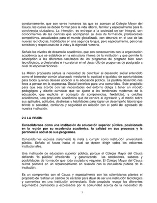 constantemente, que son seres humanos los que se acercan al Colegio Mayor del
Cauca, los cuales se deben formar para la vida laboral, familiar y especialmente para la
convivencia ciudadana. La intención, es entregar a la sociedad un ser integral, con
conocimientos de las ciencias que acompañan su área de formación, profesionales
competitivos, actualizados para el mundo globalizado, con destreza en el uso de las
nuevas tecnologías, habilidades en una segunda lengua, pero especialmente, personas
sensibles y respetuosas de la vida y la dignidad humana.

Señala los niveles de desarrollo académico, que son consecuentes con la organización
académica que se establece en la estructura interna de la institución y que permite la
adscripción a las diferentes facultades de los programas de pregrado bien sean
tecnológicos, profesionales e incursionar en el desarrollo de programas de postgrado a
nivel de especializaciones.

La Misión propuesta señala la necesidad de contribuir al desarrollo social entendido
como el bienestar común alcanzado mediante la equidad e igualdad de oportunidades
para todos quienes desean acceder a la educación pública. La palabra desarrollo nos
lleva a pensar en la esperanza. Social beneficio para una comunidad. Este propósito
para que sea acorde con las necesidades del entorno obliga a tener un modelo
pedagógico y diseño curricular que se ajuste a las tendencias modernas de la
educación, que explicite el concepto de competencias, flexibilidad, y créditos
académicos, una propuesta académica que de certeza al egresado y al medio sobre
sus aptitudes, actitudes, destrezas y habilidades para lograr un desempeño laboral que
brinde al sociedad, confianza y seguridad en relación con el perfil del egresado de
nuestra institución.


2.2 LA VISIÓN

Consolidarnos como una institución de educación superior pública, posicionada
en la región por su excelencia académica, la calidad en sus procesos y la
pertinencia social de sus programas.

Consolidarnos expresa claramente la meta a cumplir como institución universitaria
pública. Señala el futuro hacia el cual se deben dirigir todos los esfuerzos
institucionales.

Una institución de educación superior pública, porque el Colegio Mayor del Cauca
defiendo “lo público” ofreciendo     y garantizando    las condiciones, saberes y
posibilidades de formación que todo ciudadano requiere. El Colegio Mayor del Cauca
nunca pensará en un replanteamiento en relación con la naturaleza pública de la
institución.

Es un compromiso con el Cauca y especialmente con los colombianos plantea el
propósito de realizar un cambio de carácter para dejar de ser una institución tecnológica
y convertirse en una institución universitaria. Este propósito recoge los diferentes
argumentos planteados y expresados por la comunidad acerca de la necesidad de

                                            3
 