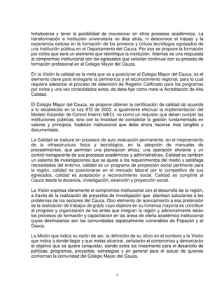 fortalecerse y tener la posibilidad de incursionar en otros procesos académicos. La
transformación a institución universitaria no deja atrás, ni desconoce el trabajo y la
experiencia exitosa en la formación de los primeros y únicos tecnólogos egresados de
una institución pública en el Departamento del Cauca. Por eso se propone la formación
por ciclos que será un elemento que identifique la institución. Además es una respuesta
al compromiso institucional con los egresados que solicitan continuar con su proceso de
formación profesional en el Colegio Mayor del Cauca.

En la Visión la calidad es la meta que va a posicionar al Colegio Mayor del Cauca, es el
elemento clave para entregarle la pertinencia y el reconocimiento regional, para lo cual
requiere adelantar el proceso de obtención de Registro Calificado para los programas
por ciclos y una vez consolidados estos, de debe fijar como meta la Acreditación de Alta
Calidad.

El Colegio Mayor del Cauca, se propone obtener la certificación de calidad de acuerdo
a lo establecido en la Ley 872 de 2003, e igualmente efectuar la implementación del
Modelo Estándar de Control Interno MECI, no como un requisito que deben cumplir las
instituciones públicas, sino con la finalidad de consolidar la gestión fundamentada en
valores y principios, tradición institucional que debe ahora hacerse mas tangible y
documentada.

La Calidad se traduce en procesos de auto evaluación permanente, en el mejoramiento
de la infraestructura física y tecnológica, en la adopción de manuales de
procedimientos, que permitan una planeacion eficaz, una operación eficiente y un
control transparente de sus procesos académicos y administrativos. Calidad es también
un sistema de investigaciones que se ajuste a los requerimientos del medio y satisfaga
necesidades del entorno, calidad es un programa de proyección social pertinente para
la región, calidad es posicionarse en el mercado laboral por lo competitivo de sus
egresados, calidad es aceptación y reconocimiento social. Calidad es cumplirle al
Cauca desde la docencia, investigación, extensión y proyección social.

La Visión expresa claramente el compromiso institucional con el desarrollo de la región,
a través de la realización de proyectos de investigación que plantean soluciones a los
problemas de los sectores del Cauca. Otro elemento de acercamiento a esa pretensión
es la realización de trabajos de grado cuyo objetivo en su inmensa mayoría es contribuir
al progreso y organización de los entes que integran la región y adicionalmente están
los procesos de formación y capacitación en las áreas de oferta académica institucional
cuyos destinatarios son las comunidades especialmente vulnerables de Popayán y el
Cauca.

La Misión que indica su razón de ser, la definición de su oficio en el contexto y la Visión
que indica a donde llegar y que metas alcanzar, señalarán el compromiso y demarcarán
el objetivo que se quiere conquistar, siendo estos los lineamiento para el desarrollo de
políticas, programas, proyectos, estrategias y en general para el actuar de quienes
conforman la comunidad del Colegio Mayor del Cauca.



                                            4
 