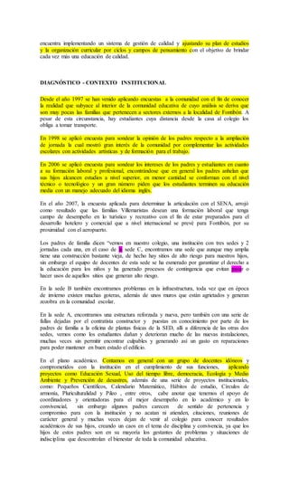 encuentra implementando un sistema de gestión de calidad y ajustando su plan de estudios
y la organización curricular por ciclos y campos de pensamiento con el objetivo de brindar
cada vez más una educación de calidad.
DIAGNÓSTICO - CONTEXTO INSTITUCIONAL
Desde el año 1997 se han venido aplicando encuestas a la comunidad con el fin de conocer
la realidad que subyace al interior de la comunidad educativa de cuyo análisis se deriva que
son muy pocas las familias que pertenecen a sectores externos a la localidad de Fontibón. A
pesar de esta circunstancia, hay estudiantes cuya distancia desde la casa al colegio los
obliga a tomar transporte.
En 1998 se aplicó encuesta para sondear la opinión de los padres respecto a la ampliación
de jornada la cual mostró gran interés de la comunidad por complementar las actividades
escolares con actividades artísticas y de formación para el trabajo.
En 2006 se aplicó encuesta para sondear los intereses de los padres y estudiantes en cuanto
a su formación laboral y profesional, encontrándose que en general los padres anhelan que
sus hijos alcancen estudios a nivel superior, en menor cantidad se conforman con el nivel
técnico o tecnológico y un gran número piden que los estudiantes terminen su educación
media con un manejo adecuado del idioma inglés.
En el año 2007, la encuesta aplicada para determinar la articulación con el SENA, arrojó
como resultado que las familias Villemaristas desean una formación laboral que tenga
campo de desempeño en lo turístico y recreativo con el fin de estar preparados para el
desarrollo hotelero y comercial que a nivel internacional se prevé para Fontibón, por su
proximidad con el aeropuerto.
Los padres de familia dicen “vemos en nuestro colegio, una institución con tres sedes y 2
jornadas cada una, en el caso de la sede C, encontramos una sede que aunque muy amplia
tiene una construcción bastante vieja, de hecho hay sitios de alto riesgo para nuestros hijos,
sin embargo el equipo de docentes de esta sede se ha esmerado por garantizar el derecho a
la educación para los niños y ha generado procesos de contingencia que evitan pasar o
hacer usos de aquellos sitios que generan alto riesgo.
En la sede B también encontramos problemas en la infraestructura, toda vez que en época
de invierno existen muchas goteras, además de unos muros que están agrietados y generan
zozobra en la comunidad escolar.
En la sede A, encontramos una estructura reforzada y nueva, pero también con una serie de
fallas dejadas por el contratista constructor y puestas en conocimiento por parte de los
padres de familia a la oficina de plantas físicas de la SED, allí a diferencia de las otras dos
sedes, vemos como los estudiantes dañan y deterioran mucho de las nuevas instalaciones,
muchas veces sin permitir encontrar culpables y generando así un gasto en reparaciones
para poder mantener en buen estado el edificio.
En el plano académico. Contamos en general con un grupo de docentes idóneos y
comprometidos con la institución en el cumplimiento de sus funciones, aplicando
proyectos como Educación Sexual, Uso del tiempo libre, democracia, Ecología y Medio
Ambiente y Prevención de desastres, además de una serie de proyectos institucionales,
como: Pequeños Científicos, Calendario Matemático, Hábitos de estudio, Círculos de
armonía, Pluriculturalidad y Pileo , entre otros, cabe anotar que tenemos el apoyo de
coordinadores y orientadoras para el mejor desempeño en lo académico y en lo
convivencial, sin embargo algunos padres carecen de sentido de pertenencia y
compromiso para con la institución y no acatan ni atienden, citaciones, reuniones de
carácter general y muchas veces dejan de venir al colegio para conocer resultados
académicos de sus hijos, creando un caos en el tema de disciplina y convivencia, ya que los
hijos de estos padres son en su mayoría los gestantes de problemas y situaciones de
indisciplina que descontrolan el bienestar de toda la comunidad educativa.
 