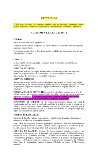 P R I N C I P I O S
El PEI tiene en cuenta los siguientes principios para su desarrollo : Autonomía, respeto,
justicia, solidaridad, democracia, participación, responsabilidad, creatividad, superación.
F U N D A M E N T O S D E C A L I D A D
CALIDAD:
Hacer las cosas bien desde la primera vez.
Satisfacer las necesidades y requisitos de clientes internos y /o externos en forma oportuna
superando su expectativa.
Es el arte de agregar valor, es decir lograr que los resultados de todo proceso sean los que
más satisfagan al cliente.
CLIENTE:
Es toda aquella persona que recibe el resultado de un proceso bien sea en forma de
producto o de servicio.
CLIENTES EXTERNOS:
Son aquellas personas que llegan a la institución, que buscan y reciben los resultados
finales de los procesos que allí se desarrollan. Es decir los padres de familia, las
universidades, las empresas y la comunidad en general.
CLIENTES INTERNOS:
Son aquellas personas que hacen parte o intervienen directamente en los procesos propios
de la institución y por tanto reciben los resultados de todos o de algunos procesos. Es decir
los profesores, el personal de servicio, el grupo administrativo, el grupo directivo, los
estudiantes.
IMPORTANCIA DEL CIENTE: Un buen servicio o producto, es decir un servicio de
calidad, es aquel que responde a las necesidades del cliente; de ahí que es él la persona más
importante del proceso y es deber de quien realiza el proceso indagar cuáles son sus
necesidades y los requisitos para satisfacerlos y superarlos en lo posible.
EDUCACIÓN DE CALIDAD: Es un proceso de formación integral que busca la
transformación del ser hacia la excelencia académica y actitudinal puesta al servicio de sí
mismo y de la comunidad. Forma personas con una alta capacidad competitiva que le
garantiza mejores condiciones de vida y le permita desenvolverse en cualquier campo para
lograr una sociedad más justa y humana.
CALIDAD EN LA ESCUELA:
Incorporar la filosofía, valores, conocimientos y metodologías de calidad (mejoramiento
continuo) a la cultura de la comunidad educativa.
CULTURA: Es el esquema de valores y principios compartidos (invisible) y el conjunto de
prácticas y comportamientos (visible), comunes a todas las personas de la institución y que
ha sido producto de un trabajo profundo de la comunidad educativa para lograrlo.
CULTURA DE CALIDAD: Conjunto de comportamientos, actitudes y valores que
caracterizan a las personas de la institución, que generan mayor efectividad del trabajo y
satisfacción de la comunidad educativa. La cultura de la calidad se hace posible si se
comprenden los principios, conceptos y valores centrados en la calidad: a) Respeto por las
personas, b)Orientación hacia los procesos, c) administración participativa, d) Medición
como base de mejoramiento (hechos y datos), e)Trabajo en equipo, f) Mejoramiento
continuo.
 