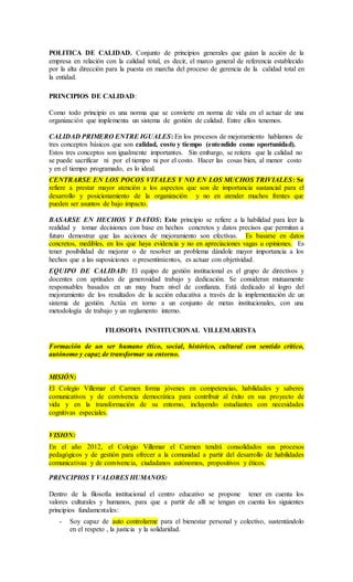 POLITICA DE CALIDAD. Conjunto de principios generales que guían la acción de la
empresa en relación con la calidad total, es decir, el marco general de referencia establecido
por la alta dirección para la puesta en marcha del proceso de gerencia de la calidad total en
la entidad.
PRINCIPIOS DE CALIDAD:
Como todo principio es una norma que se convierte en norma de vida en el actuar de una
organización que implementa un sistema de gestión de calidad. Entre ellos tenemos.
CALIDAD PRIMERO ENTRE IGUALES: En los procesos de mejoramiento hablamos de
tres conceptos básicos que son calidad, costo y tiempo (entendido como oportunidad).
Estos tres conceptos son igualmente importantes. Sin embargo, se reitera que la calidad no
se puede sacrificar ni por el tiempo ni por el costo. Hacer las cosas bien, al menor costo
y en el tiempo programado, es lo ideal.
CENTRARSE EN LOS POCOS VITALES Y NO EN LOS MUCHOS TRIVIALES: Se
refiere a prestar mayor atención a los aspectos que son de importancia sustancial para el
desarrollo y posicionamiento de la organización y no en atender muchos frentes que
pueden ser asuntos de bajo impacto.
BASARSE EN HECHOS Y DATOS: Este principio se refiere a la habilidad para leer la
realidad y tomar decisiones con base en hechos concretos y datos precisos que permitan a
futuro demostrar que las acciones de mejoramiento son efectivas. Es basarse en datos
concretos, medibles, en los que haya evidencia y no en apreciaciones vagas u opiniones. Es
tener posibilidad de mejorar o de resolver un problema dándole mayor importancia a los
hechos que a las suposiciones o presentimientos, es actuar con objetividad.
EQUIPO DE CALIDAD: El equipo de gestión institucional es el grupo de directivos y
docentes con aptitudes de generosidad trabajo y dedicación. Se consideran mutuamente
responsables basados en un muy buen nivel de confianza. Está dedicado al logro del
mejoramiento de los resultados de la acción educativa a través de la implementación de un
sistema de gestión. Actúa en torno a un conjunto de metas institucionales, con una
metodología de trabajo y un reglamento interno.
FILOSOFIA INSTITUCIONAL VILLEMARISTA
Formación de un ser humano ético, social, histórico, cultural con sentido crítico,
autónomo y capaz de transformar su entorno.
MISIÓN:
El Colegio Villemar el Carmen forma jóvenes en competencias, habilidades y saberes
comunicativos y de convivencia democrática para contribuir al éxito en sus proyecto de
vida y en la transformación de su entorno, incluyendo estudiantes con necesidades
cognitivas especiales.
VISION:
En el año 2012, el Colegio Villemar el Carmen tendrá consolidados sus procesos
pedagógicos y de gestión para ofrecer a la comunidad a partir del desarrollo de habilidades
comunicativas y de convivencia, ciudadanos autónomos, propositivos y éticos.
PRINCIPIOS Y VALORES HUMANOS:
Dentro de la filosofía institucional el centro educativo se propone tener en cuenta los
valores culturales y humanos, para que a partir de allí se tengan en cuenta los siguientes
principios fundamentales:
- Soy capaz de auto controlarme para el bienestar personal y colectivo, sustentándolo
en el respeto , la justicia y la solidaridad.
 
