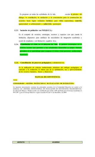 Es propiciar en todas las actividades de la vida escolar la práctica del
diálogo, la conciliación, la mediación y la concertación para la construcción de
acuerdos hasta lograr verdadera habilidad, para vivir, (autoestima), convivir,
(generosidad vs arbitrariedad) y sobrevivir, (participar).
1.2.3. Inclusión de población con NEE(D.C.L.)
Es el conjunto de servicios, estrategias, recursos y espacios con que cuenta la
institución, dispuestos para satisfacer las necesidades de integración académica y
social de estudiantes con limitación cognitiva leve.
1.2.4. Contribución al éxito en el proyecto de vida. Es generar estrategias en el
sistema escolar que permitan a los estudiantes desarrollar su propia fórmula
ganadora en el aprendizaje para asegurar el éxito a nivel personal, profesional y
financiero.
1.2.5. Consolidación de procesos pedagógicos y administrativos.
Es la unificación de criterios institucionales alrededor del enfoque pedagógico, el
currículo y la evaluación, lo mismo que de la optimización, uso y aprovechamiento
de los recursos humanos, físicos y financieros.
MANUAL DE CONVIVENCIA
Anexo
CONSOLIDADO «SISTEMA INSTITUCIONAL DE EVALUACION DE ESTUDIANTES»
La siguiente presentación contiene los principales acuerdos de la Comunidad Educativa en cuanto a la
definición del «SISTEMA INSTITUCIONAL DE EVALUACION DE ESTUDIANTES VILLEMARISTAS»
de educación Básica y Media acorde a lo establecido por el Dec 1290, aprobado por el Consejo Académico el
09-12-09 y por el Consejo Directivo según Acuerdo 012 del 11 de Diciembre de 2009.
ASPECTO ACUERDO
 