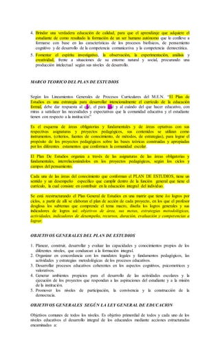 4. Brindar una verdadera educación de calidad, para que el aprendizaje que adquiere el
estudiante de como resultado la formación de un ser humano autónomo que lo conlleve a
formarse con base en las características de los procesos biofísicos, de pensamiento
cognitivo y de desarrollo de la competencia comunicativa y la competencia democrática.
5. Fomentar el espíritu investigativo, la observación, la experimentación, análisis y
creatividad, frente a situaciones de su entorno natural y social, procurando una
producción intelectual según sus niveles de desarrollo.
MARCO TEORICO DEL PLAN DE ESTUDIOS
Según los Lineamientos Generales de Procesos Curriculares del M.E.N. “El Plan de
Estudios es una estrategia para desarrollar intencionalmente el currículo de la educación
formal, debe dar respuesta al qué, el para qué y al cuándo del que hacer educativo, con
miras a satisfacer las necesidades y expectativas que la comunidad educativa y el estudiante
tienen con respecto a la institución”
Es el esquema de áreas obligatorias y fundamentales y de áreas optativas con sus
respectivas asignaturas y proyectos pedagógicos, sus contenidos se utilizan como
instrumentos, (criterios, fuentes de conocimiento, de métodos, de estrategias), para lograr el
propósito de los proyectos pedagógicos sobre las bases teóricas construidas y apropiadas
por los diferentes estamentos que conforman la comunidad escolar.
El Plan De Estudios organiza a través de las asignaturas de las áreas obligatorias y
fundamentales, interrelacionándolos en los proyectos pedagógicos, según los ciclos y
campos del pensamiento.
Cada una de las áreas del conocimiento que conforman el PLAN DE ESTUDIOS, tiene un
sentido y un desempeño específico que cumplir dentro de la función general que tiene el
currículo, la cual consiste en contribuir en la educación integral del individuo.
Se está reestructurando el Plan General de Estudios en una matriz que tiene los logros por
ciclos, a partir de allí se elaboran el plan de acción de cada proyecto, en los que el profesor
desglosa los subtemas que comprende el tema macro, diseña los logros generales y sus
indicadores de logros así: objetivos de área, sus metas, estrategias metodológicas,
actividades, indicadores de desempeño, recursos, duración, evaluación y competencias a
lograr.
OBJETIVOS GENERALES DEL PLAN DE ESTUDIOS
1. Planear, construir, desarrollar y evaluar las capacidades y conocimientos propios de los
diferentes niveles, que conduzcan a la formación integral.
2. Organizar en concordancia con los mandatos legales y fundamentos pedagógicos, las
actividades y estrategias metodológicas de los procesos educativos.
3. Desarrollar procesos educativos coherentes en los aspectos cognitivos, psicomotrices y
valorativos.
4. Generar ambientes propicios para el desarrollo de las actividades escolares y la
ejecución de los proyectos que respondan a las aspiraciones del estudiante y a la misión
de la institución.
5. Promover los niveles de participación, la convivencia y la construcción de la
democracia.
OBJETIVOS GENERALES SEGÚN LA LEY GENERAL DE EDUCACION
Objetivos comunes de todos los niveles. Es objetivo primordial de todos y cada uno de los
niveles educativos el desarrollo integral de los educandos mediante acciones estructuradas
encaminadas a:
 