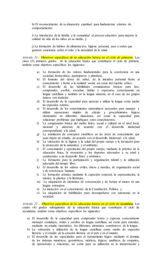 h) El reconocimiento de su dimensión espiritual para fundamentar criterios de
comportamiento;
i) La vinculación de la familia y la comunidad al proceso educativo para mejorar la
calidad de vida de los niños en su medio, y
j) La formación de hábitos de alimentación, higiene personal, aseo y orden que
generen conciencia sobre el valor y la necesidad de la salud.
Artículo 21.- Objetivos específicos de la educación básica en el ciclo de primaria. Los
cinco (5) primeros grados de la educación básica que constituyen el ciclo de primaria,
tendrán como objetivos específicos los siguientes:
a) La formación de los valores fundamentales para la convivencia en una
sociedad democrática, participativa y pluralista;
b) El fomento del deseo de saber, de la iniciativa personal frente al
conocimiento y frente a la realidad social, así como del espíritu crítico;
c) El desarrollo de las habilidades comunicativas básicas para leer,
comprender, escribir, escuchar, hablar y expresarse correctamente en
lengua castellana y también en la lengua materna, en el caso de los grupos
étnicos con tradición
d) El desarrollo de la capacidad para apreciar y utilizar la lengua como medio
de expresión estética
e) El desarrollo de los conocimientos matemáticos necesarios para manejar y
utilizar operaciones simples de cálculo y procedimientos lógicos
elementales en diferentes situaciones, así como la capacidad para
solucionar problemas que impliquen estos conocimientos;
f) La comprensión básica del medio físico, social y cultural en el nivel local,
nacional y universal, de acuerdo con el desarrollo intelectual
correspondiente a la edad;
g) La asimilación de conceptos científicos en las áreas de conocimiento que
sean objeto de estudio, de acuerdo con el desarrollo intelectual a la edad;
h) La valoración de la higiene y la salud del propio cuerpo y la formación para
la protección de la naturaleza y el ambiente;
i) El conocimiento y ejercitación del propio cuerpo, mediante la práctica de la
educación física, la recreación y los deportes adecuados a su edad y
conducentes a un desarrollo físico y armónico;
j) La formación para la participación y organización infantil y la utilización
adecuada del tiempo libre;
k) El desarrollo de los valores civiles, éticos y morales, de organización social
y de convivencia humana;
l) La formación artística mediante la expresión corporal, la representación, la
música, la plástica y la literatura;
m) La adquisición de elementos de conversación y de lectura al menos en una
lengua extranjera;
n) La iniciación en el conocimiento de la Constitución Política, y
o) La adquisición de habilidades para desempeñarse con autonomía en la
sociedad.
Artículo 22 – Objetivos específicos de la educación básica en el ciclo de secundaria. Los
cuatro (4) grados subsiguientes de la educación básica que constituyen el ciclo de
secundaria, tendrán como objetivos específicos los siguientes:
a) El desarrollo de la capacidad para comprender textos y expresar correctamente
mensajes complejos, orales y escritos en lengua castellana, así como para entender,
mediante un estudio sistemático, los diferentes elementos constitutivos de la lengua;
b) La valoración y utilización de la lengua castellana como medio de expresión
literaria y el estudio de la creación literaria en el país y en el mundo;
c) El desarrollo de las capacidades para el razonamiento lógico, mediante el dominio
de los sistemas numéricos, geométricos, métricos, lógicos, analíticos, de conjuntos,
de operaciones y relaciones, así como para su utilización en la interpretación y
 