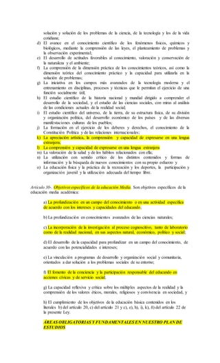 solución y solución de los problemas de la ciencia, de la tecnología y los de la vida
cotidiana;
d) El avance en el conocimiento científico de los fenómenos físicos, químicos y
biológicos, mediante la comprensión de las leyes, el planteamiento de problemas y
la observación experimental;
e) El desarrollo de actitudes favorables al conocimiento, valoración y conservación de
la naturaleza y el ambiente;
f) La comprensión de la dimensión práctica de los conocimientos teóricos, así como la
dimensión teórica del conocimiento práctico y la capacidad para utilizarla en la
solución de problemas;
g) La iniciativa en los campos más avanzados de la tecnología moderna y el
entrenamiento en disciplinas, procesos y técnicas que le permitan el ejercicio de una
función socialmente útil;
h) El estudio científico de la historia nacional y mundial dirigido a comprender el
desarrollo de la sociedad, y el estudio de las ciencias sociales, con miras al análisis
de las condiciones actuales de la realidad social;
i) El estudio científico del universo, de la tierra, de su estructura física, de su división
y organización política, del desarrollo económico de los países y de las diversas
manifestaciones culturas de los pueblos;
j) La formación en el ejercicio de los deberes y derechos, el conocimiento de la
Constitución Política y de las relaciones internacionales;
k) La apreciación artística, la comprensión y capacidad de expresarse en una lengua
extranjera;
l) La comprensión y capacidad de expresarse en una lengua extranjera
m) La valoración de la salud y de los hábitos relacionados con ella;
n) La utilización con sentido crítico de los distintos contenidos y formas de
información y la búsqueda de nuevos conocimientos con su propio esfuerzo y
o) La educación física y la práctica de la recreación y los deportes, la participación y
organización juvenil y la utilización adecuada del tiempo libre.
Artículo 30-. Objetivos específicos de la educación Media. Son objetivos específicos de la
educación media académica:
a) La profundización en un campo del conocimiento o en una actividad específica
de acuerdo con los intereses y capacidades del educando;
b) La profundización en conocimientos avanzados de las ciencias naturales;
c) La incorporación de la investigación al proceso cognoscitivo, tanto de laboratorio
como de la realidad nacional, en sus aspectos natural, económico, político y social;
d) El desarrollo de la capacidad para profundizar en un campo del conocimiento, de
acuerdo con las potencialidades e intereses;
e) La vinculación a programas de desarrollo y organización social y comunitaria,
orientados a dar solución a los problemas sociales de su entorno;
f) El fomento de la conciencia y la participación responsable del educando en
acciones cívicas y de servicio social;
g) La capacidad reflexiva y crítica sobre los múltiples aspectos de la realidad y la
comprensión de los valores éticos, morales, religiosos y convivencia en sociedad, y
h) El cumplimiento de los objetivos de la educación básica contenidos en los
literales b) del artículo 20, c) del artículo 21 y c), e), h), i), k), ñ) del artículo 22 de
la presente Ley.
ÁREAS OBLIGATORIAS Y FUNDAMENTALES EN NUESTRO PLAN DE
ESTUDIOS
 
