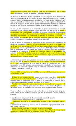 lenguas extranjeras -Idiomas Inglés y Francés, como una opción formadora para el mundo
laboral del sector de Fontibón, de la ciudad y del mundo globalizado.
El Proyecto de Educación Media Especializada es una propuesta de la Secretaría de
Educación del Distrito –SED- que pretende incentivar a los estudiantes de ciclo 5 (décimo y
undécimo grados), en los campos de la investigación y el mundo laboral, brindándoles, a la
vez, la posibilidad de continuar tanto en sus estudios a nivel superior o fomentando la
creación de proyectos propios que les permita generar ingresos como parte de su proyecto
personal de vida que ha de redundar en beneficios de índole individual, familiar y social.
En aras de dar cumplimiento a lo mencionado, es preciso redimensionar la propuesta
pedagógica de los colegios distritales y ésta entre otras, se logra gracias al énfasis o
profundización que cada institución ha definido en un tiempo considerable. De esta manera
se propende por el desarrollo de competencias y habilidades cognitivas, procedimentales y
axiológicas que conllevan a la construcción del individuo, la ciudadanía y la cultura. En
otras palabras, se propende por un verdadero aprendizaje significativo para la vida, en
términos permanentes, y en cualquier escenario de la vida social.
Como la finalidad es consolidar las capacidades de los estudiantes en la construcción de
mundo, es imprescindible generarles mejores oportunidades y recursos en su tiempo libre,
de ahí que el proyecto estime un 20% de este tiempo en actividades propias del énfasis o
profundización. Énfasis o profundización que, en el caso del Colegio Villemar el Carmen,
está en consonancia con los pilares del Proyecto Educativo Institucional: democracia,
comunicación y convivencia. El énfasis del plantel es, entonces en comunicación. Por
resolución la Educación Media Especializada en este plantel es un proyecto formal desde el
año 2011 y se viene desarrollando en Idiomas extranjeros –Inglés y Francés- en contra-
jornada para las dos jornadas: mañana y tarde.
Adicionalmente, y también para garantizar la asesoría en esta modalidad educativa, desde
julio del año 2011 la institución cuenta con uno de sus docentes, del área de Humanidades,
en el PFPD, programado por la SED. Junto a Villemar el Carmen participan en esta
capacitación otros 32 colegios, aproximadamente, respaldados y asesorados por
Instituciones de Educación Superior, como la Fundación Universitaria Moserrate, Sergio
Arboleda, Universidad Nacional, etc.
Con este PFPD se quiere Fortalecer y estabilizar el proyecto EME, teniendo como epicentro
dos escenarios, a saber:
* El logro de un currículo integrado, situado y prospectivo como factor para movilizar
distintas relaciones al interior de la escuela, en donde se visibilice el diálogo de saberes, las
relaciones entre el conocimiento local y global y la construcción de sentidos, para la
realización de proyectos que impacten en el futuro de los jóvenes.
* Vincular a lo curricular dos nuevos componentes ya mencionados: lo comunicativo y lo
investigativo, como estrategia para correr los límites de los saberes disciplinares y la
vinculación asertiva de todos los actores educativos en una propuesta común formativa.
Como el trabajo de las instituciones está considerado en un tiempo prudente es preciso
definir algunos de los resultados esperados que han de beneficiar a toda la comunidad
educativa:
* Empoderamiento del proyecto EME por parte de la comunidad educativa.
* Estabilización del proyecto en todos sus componentes.
* Visibilizacíón del proceso de transformación curricular en los componentes macro y
micro.
* Generación de escenarios y procesos para la estabilización y proyección de la EME a
nivel distrital y nacional.
* Divulgación de la experiencia en contextos de innovación educativa.
* Transformación de imaginarios, prácticas y discursos para el logro de más y mejores
oportunidades de formación para los estudiantes jóvenes de nuestra nación.
 