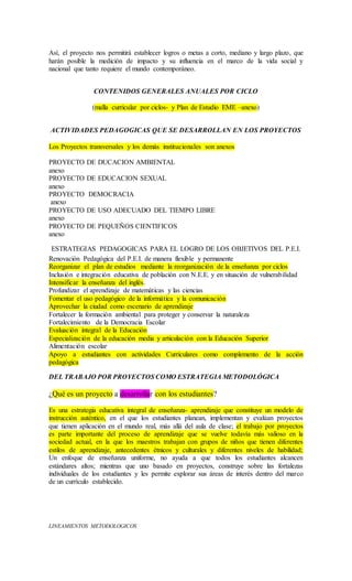 Así, el proyecto nos permitirá establecer logros o metas a corto, mediano y largo plazo, que
harán posible la medición de impacto y su influencia en el marco de la vida social y
nacional que tanto requiere el mundo contemporáneo.
CONTENIDOS GENERALES ANUALES POR CICLO
(malla curricular por ciclos- y Plan de Estudio EME –anexo)
ACTIVIDADES PEDAGOGICAS QUE SE DESARROLLAN EN LOS PROYECTOS
Los Proyectos transversales y los demás institucionales son anexos
PROYECTO DE DUCACION AMBIENTAL
anexo
PROYECTO DE EDUCACION SEXUAL
anexo
PROYECTO DEMOCRACIA
anexo
PROYECTO DE USO ADECUADO DEL TIEMPO LIBRE
anexo
PROYECTO DE PEQUEÑOS CIENTIFICOS
anexo
ESTRATEGIAS PEDAGOGICAS PARA EL LOGRO DE LOS OBJETIVOS DEL P.E.I.
Renovación Pedagógica del P.E.I. de manera flexible y permanente
Reorganizar el plan de estudios mediante la reorganización de la enseñanza por ciclos
Inclusión e integración educativa de población con N.E.E. y en situación de vulnerabilidad
Intensificar la enseñanza del inglés.
Profundizar el aprendizaje de matemáticas y las ciencias
Fomentar el uso pedagógico de la informática y la comunicación
Aprovechar la ciudad como escenario de aprendizaje
Fortalecer la formación ambiental para proteger y conservar la naturaleza
Fortalecimiento de la Democracia Escolar
Evaluación integral de la Educación
Especialización de la educación media y articulación con la Educación Superior
Alimentación escolar
Apoyo a estudiantes con actividades Curriculares como complemento de la acción
pedagógica
DEL TRABAJO POR PROYECTOS COMO ESTRATEGIA METODOLÓGICA
¿Qué es un proyecto a desarrollar con los estudiantes?
Es una estrategia educativa integral de enseñanza- aprendizaje que constituye un modelo de
instrucción auténtico, en el que los estudiantes planean, implementan y evalúan proyectos
que tienen aplicación en el mundo real, más allá del aula de clase; el trabajo por proyectos
es parte importante del proceso de aprendizaje que se vuelve todavía más valioso en la
sociedad actual, en la que los maestros trabajan con grupos de niños que tienen diferentes
estilos de aprendizaje, antecedentes étnicos y culturales y diferentes niveles de habilidad;
Un enfoque de enseñanza uniforme, no ayuda a que todos los estudiantes alcancen
estándares altos; mientras que uno basado en proyectos, construye sobre las fortalezas
individuales de los estudiantes y les permite explorar sus áreas de interés dentro del marco
de un currículo establecido.
LINEAMIENTOS METODOLOGICOS
 