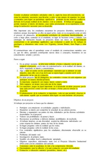 Consiste en plantear actividades articuladas entre sí, según las áreas del conocimiento, así
como los materiales necesarios para llevarlas a cabo, es una manera de organizar los temas
y contenidos para lograr un aprendizaje significativo, partiendo de una situación conflictiva
derivada de la propia realidad de los alumnos o de su contexto. El trabajo por proyectos
permite mantener el interés del alumno, pues radica precisamente en su experiencia y esto
otorga la motivación necesaria para su desarrollo.
Más importante aún, los estudiantes encuentran los proyectos divertidos, motivadores y
retadores porque desempeñan en ellos un papel activo, tanto en su escogencia como en todo
el proceso de planeación, se recomiendan actividades de enseñanza interdisciplinarias, de
corto a largo plazo, centradas en el estudiante, en lugar de lecciones cortas y aisladas. Las
estrategias de instrucción basada en proyectos tienen sus raíces en la aproximación
constructivista y de aprendizaje significativo, que evolucionó a partir de los trabajos de
psicólogos y educadores tales como Lev Vygotsky, Jerome Bruner, Jean Piaget y John
Dewey.
El constructivismo mira el aprendizaje como el resultado de construcciones mentales; esto
es, que los niños, aprenden construyendo nuevas ideas o conceptos, basándose en sus
conocimientos actuales y previos.
Pasos a seguir:
1. En un primer momento se debe tener definido el tema o situación con la que se
originará el proyecto, con la mira de contextualizarlos en la realidad del alumno, es
decir, respetando su interés y características.
2. Algo a tener en cuenta son los aprendizajes esperados que se plantean en cada
situación, pues ellos son el eje de lo que se espera lograr y pueden servir en la
elaboración de las ruta de evaluación.
3. En dicho proyecto han de distinguirse los contenidos o temas de cada asignatura que
participan de manera interdisciplinaria.
4. Es importante organizarlo por etapas: inicial, central y cierre.
5. Debe asignarse un tiempo para cada una de las etapas.
6. Los materiales juegan un papel importante en el desarrollo de dicho proyecto, por lo
tanto debe preverse contar con ellos en tiempo y forma para no retrasar su
desarrollo.
7. El planteamiento de la evaluación es importante, toda vez que permitirá observar en
cada alumno aquello que se considera debe lograr en cada momento del proyecto.
Objetivos de un proyecto
Al trabajar por proyectos se busca que los alumnos:
 Participen con entusiasmo en actividades grupales e individuales.
 Despierten su interés por comprobar la veracidad de sus saberes previos.
 Discutan y argumenten sus puntos de vista, delimitados por las diversas actividades
desarrolladas en el proyecto.
 Valoren sus posibilidades de pensar y hacer.
 Reconozcan un problema y elaboren distintas posibilidades de resolverlo.
 Al trabajar inmersos en una diversidad, acepten las diferencias individuales así
como respetar los distintos puntos de vista de los demás.
 Se hagan preguntas sobre la realidad que los rodea.
 Se hagan preguntas sobre la realidad de las cosas.
 Con contenidos significativos para los estudiantes; directamente observable en su
entorno.
 Problemas del mundo real.
 Investigación de primera mano.
 Sensible a la cultura local y culturalmente apropiado.
 Objetivos específicos relacionados tanto con el Proyecto Educativo Institucional
(PEI) como con los estándares del currículo.
 Conexiones entre lo académico, la vida y las competencias laborales.
 Oportunidades para la reflexión y la auto evaluación por parte del estudiante.
 Evaluación o valoración auténtica (portafolios, diarios, etc.)
 