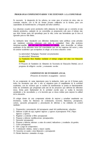 PROGRAMAS COMPLEMENTARIOS Y DE EXTENSION A LA COMUNIDAD
Es necesario la integración de los saberes, no como unos al servicio de otros, sino en
constante relación, con el fin de formar jóvenes calificados en la técnica, pero con
capacidades de transformación y búsqueda del saber científico.
Las relaciones escuela sector productivo debe planearse de manera que se convierta en una
relación productiva, cuidando de no convertirlas en preparación solo para el trabajo sino
que debe formar parte del aprendizaje para la vida, como una herramienta que le sirva al
egresado para su vida futura.
La institución tiene vinculación con diferentes instituciones tanto públicas como privadas
que mantienen estrechas relaciones con toda la comunidad. Entre ellas podemos
mencionar aquellas con las que los docentes se vinculan para desarrollar su trabajo
académico en las diferentes áreas del conocimiento que son las empresas del sector y otras
de carácter académico que acompañan al colegio en su tarea educativa como:
La universidad Pedagógica Nacional con practicantes
La universidad Monserrate
La Fundación Best Buddies mediante el trabajo amigos del alma con Educación
Especial
El Proyecto de Suministro de Alimentos de Secretaria de Educación Distrital, con el
programa de refrigerio escolar y restaurante escolar.
COMPONENTE DE INVERSION ANUAL
(Proyectos de inversión en pagaduría - anexos)
Es un componente de suma importancia para la institución, dado que de él forman parte
todos los inventarios que año a año se adquieren para el cumplimiento de la actividad
académica; con los recursos que se reciben de transferencias se ponen en funcionamiento
todas las actividades que programan cada uno de los proyectos que elaboran las diferentes
áreas; forma parte fundamental de la actividad escolar pues se realiza la inversión
atendiendo a las necesidades y a la inversión que se desea realizar para mejorar la calidad
de la educación.
El colegio dentro de este componente además de mejorar y actualizar anualmente sus
inventarios, realiza las funciones de contratación, tesorería, financieras, presupuesto,
cartera, ejecución presupuestal y presentación de informes a las entidades de control
mediante:
1. Preparación y presentación del presupuesto anual del establecimiento educativo.
2. Elaborar el plan de caja, registrar ingresos y egresos al presupuesto PAC, Flujos
ingresos y egresos.
3. Registrar y controlar el libro presupuestal.
4. Preparar y elaborar modificaciones presupuestales.
5. Ejecución presupuestal.
6. Preparar y elaborar informes a entes de control, indicadores y resultados de gestión.
7. Cierre presupuestal.
8. Giro y pago de compromisos.
9. Contratación mínima, menor y mayor cuantía.
10. Asesorías en cuanto a área financiera y presupuestal.
11. Demás funciones emanadas al cargo.
 