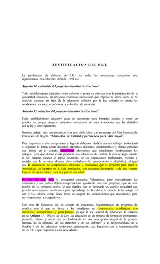 J U S T I F I C A C I O N D E L P. E. I.
La justificación de elaborar un P.E.I. en todas las instituciones educativas esta
reglamentada en el decreto 1860 de 1.994 así:
Artículo 14. contenido del proyecto educativo institucional.
Todo establecimiento educativo debe elaborar y poner en práctica con la participación de la
comunidad educativa, un proyecto educativo institucional que exprese la forma como se ha
decidido alcanzar los fines de la educación definidos por la ley, teniendo en cuenta las
condiciones sociales, económicas y culturales de su medio.
Artículo 15. adopción del proyecto educativo institucional.
Cada establecimiento educativo goza de autonomía para formular, adaptar y poner en
práctica su propio proyecto educativo institucional sin más limitaciones que las definidas
por la ley y este reglamento.
Nuestro colegio está comprometido con esta noble labor y el programa del Plan Sectorial de
Educación de Bogotá “Educación de Calidad y pertinencia para vivir mejor”.
Para responder a este compromiso y lograrlo debemos dedicar nuestro trabajo institucional
a organizar la forma como docentes, directivos docentes, administrativos y demás personal
que labora en el colegio, plantearnos alternativas que transformen positivamente los
colegios, para que demos como producto una educación de calidad, la cual se logra cuando
el ser humano alcance el pleno desarrollo de sus capacidades intelectuales, morales y
sociales que le permitan alcanzar altos estándares del conocimiento y afectividad, al igual
que la adquisición de competencias laborales y ciudadanas que lo preparen para tener la
oportunidad de incluirse en la vida productiva, con excelente desempeño y de esta manera
forjarse un mejor futuro para sí y para la sociedad.
Es por ello que toda la comunidad educativa Villemarista, pero especialmente los
estudiantes y sus padres deben comprometerse igualmente con este propósito, que no será
posible sin su concurso activo, lo que significa que es necesario un cambio actitudinal que
permita unas mejores condiciones para aprendizaje de la cultura, la ciencia, la tecnología, el
arte y los valores, como única forma de adquirir los conocimientos que necesitamos para
ser competentes y competitivos.
Con este fin buscamos ser un colegio de excelencia, implementando un programa de
estudios con el que se forme a los estudiantes en competencias académicas, con
vivenciales, comunicativas y participativas, ya que la ley General de Educación lo enmarca
en su Artículo 1º.- Objeto de la Ley. La educación es un proceso de formación permanente,
personal, cultural y social que se fundamenta en una concepción integral de la persona
humana, de su dignidad, de sus derechos y de sus deberes” y es responsabilidad de la
Nación y de las entidades territoriales, garantizarlo, cual logramos con la implementación
de un P.E.I. que responda a esas necesidades.
 