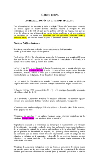 MARCO LEGAL
CONTEXTUALIZACIÓN EN EL SISTEMA EDUCATIVO
Para el cumplimiento de su misión y visión el colegio Villemar el Carmen tiene en cuenta
los marcos legales de nuestro Sistema Educativo Nacional e incorpora los fines
contemplados en la ley 115 al igual que las políticas distritales de Bogotá, para que nos
sirvan de referencia para el desarrollo de nuestro trabajo académico y de convivencia con
los estudiantes de los niveles que atendemos que son preescolar, educación básica y
educación media, por tanto los refiere tal como se encuentran definidos en la norma.
Contexto Político Nacional.
Se refieren estos a los marcos legales que se encuentran en la Constitución
Política y en las demás Leyes de la República.
En el artículo 67 dice “La educación es un derecho de la persona y un servicio público que
tiene una función social; con ello se busca el acceso al conocimiento, a la ciencia, a la
técnica y a los demás bienes y valores de la cultura”.
La ley 115 de 1.994 o Ley General de Educación contempla todo el servicio educativo y en
su artículo define el objeto de está diciendo “ La educación es un proceso de formación
permanente, personal, cultural y social que se fundamenta en la concepción integral de la
persona humana, de su dignidad, de sus derechos y de sus deberes.”
La Ley general de Educación en su artículo 73 ordena elaborar y poner en práctica un
Proyecto Educativo Institucional, con el fin de lograr la formación integral del educando.
El Decreto 1860 de 1.994 en sus artículos 14 - 15 y 16 establece el contenido, la adopción
y la obligatoriedad del P.E.I.
En el documento “Lineamientos Generales de Procesos curriculares” se identifican aspectos
comunes a la Constitución Política y a la Ley general de Educación, los siguientes:
“Constituyen una proclama del papel de la educación en el desarrollo pleno de las personas,
de los grupos y del país”.
“Consagran los derechos y los deberes humanos como principios reguladores de las
relaciones consigo mismas, con los demás y con la naturaleza”.
“Explicitan la necesidad y la conveniencia de trabajar por el reconocimiento y la valoración
de las diferencias personales y culturales como base del respeto mutuo, como facilitadores
de la confrontación racional, de la justicia, del pluralismo y de la solidaridad”. Reconocen
que las personas, las instituciones, las regiones, etc., pueden y deben desarrollar y ejercer
una autonomía que les permita tomar decisiones responsables, asumir un código de ética
educativa y participar en la orientación y desarrollo de sus procesos humanos, sociales,
culturales..., en materia curricular y de investigación reconocen amplia autonomía a las
instituciones educativas”.
“Proclaman la democracia participativa como una forma de convivencia de máxima calidad
que permite aprovechar los aportes de todos, e interpretar las necesidades de los distintos
sectores, para encontrar alternativas de solución justas y oportunas que facilitan la toma de
 