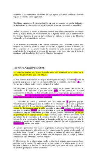 decisiones y los compromisos ciudadanos en todo aquello que puede contribuir a construir
la paz y el bienestar social y personal”.
“Establecen mecanismos de descentralización que una vez puestos en marcha facilitarán a
las instituciones y a las regiones su propio desarrollo según sus características específicas”.
Además de acuerdo a nuestra Constitución Política debe haber participación con nuevos
niveles y nuevas formas, un reconocimiento de la dignidad humana con la reafirmación de
los derechos humanos, lo cual se logra mediante el diálogo, el respeto a las diferencias
individuales y el reconocimiento del otro.
Se da impulso a la autonomía, a los deberes y derechos como ciudadanos y como seres
humanos, en donde se resalta el respeto por la vida, la dignidad humana, la libertad y la
libre expresión de su opinión. Según lo normativo se debe ajustar la educación al
cumplimiento de su contenido o sea que las leyes nos sirven como guía para la toma de
decisiones en la formulación del Proyecto Educativo Institucional
CONTEXTO POLITICO DE BOGOTA
La institución Villemar el Carmen desarrolla todas sus actividades en el marco de la
política “Bogotá Positiva para Vivir Mejor”.
El Plan Sectorial de Educación de “Bogotá Positiva para vivir mejor” se consolidó como un
programa que apuesta al logro de una mayor calidad de la educación para los niños, niñas y
jóvenes que se educan en los colegios públicos de la ciudad.
Los programas y proyectos se enmarcan en el campo de la garantía por el derecho
fundamental a la educación y por ello como parte de una política de la actual
administración de Bogotá, se han formulado, entre otros, los programas que describimos a
continuación por su pertinencia con la vida institucional y los que debemos tener en
cuenta para el desarrollo de la actividad académica:
1º Educación de calidad y pertinencia para vivir mejor con su proyecto principal:
“Transformaciones pedagógicas para la calidad de la educación” en el cual se pretende
desarrollar una serie de innovaciones pedagógicas con las que se ayude a los estudiantes a
adquirir las herramientas para la vida, las cuales se alcanzaran mediante el desarrollo de
una serie de acciones prácticas que lleven al colegio a lograr que los niños, niñas y jóvenes
adquieran los mejores conocimientos para leer, escribir y hablar correctamente; profundizar
el aprendizaje de un segundo idioma – inglés o francés, como también a profundizar en el
aprendizaje de la matemática y la ciencias; fomentar el uso de las tecnologías de la
información y la comunicación; fortalecer su formación ambiental para proteger y cuidar la
naturaleza y aprovechar la ciudad como escenario educativo, lo cual, si efectivamente lo
adquieren, les permite vivir mejor.
2º Acceso y permanencia para todos es un programa en el que se busca formar jóvenes con
mayores oportunidades en educación superior; brindar educación gratuita a todos desde el
preescolar hasta el grado 11; acceso y permanencia mediante el apoyo con subsidios y
transporte escolar; llevar la salud a todos con el programa salud al colegio y brindar
alimentación a los estudiantes como un derecho.
3º Mejoramiento de la infraestructura escolar y dotación de colegios, cuyo programa busca
continuar con la construcción, mejoramiento y conservación de la infraestructura del sector
educativo y mejorar la dotación de los colegios para lograr mayor eficiencia y eficacia en
las prácticas pedagógicas con los estudiantes.
 