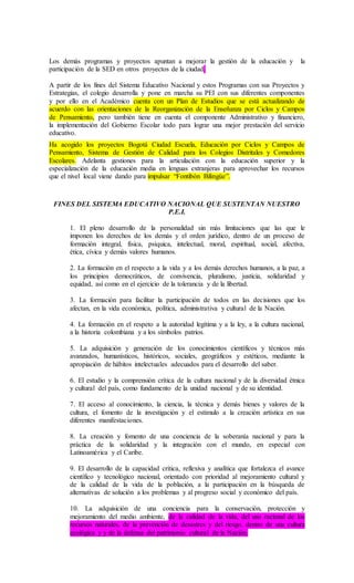 Los demás programas y proyectos apuntan a mejorar la gestión de la educación y la
participación de la SED en otros proyectos de la ciudad.
A partir de los fines del Sistema Educativo Nacional y estos Programas con sus Proyectos y
Estrategias, el colegio desarrolla y pone en marcha su PEI con sus diferentes componentes
y por ello en el Académico cuenta con un Plan de Estudios que se está actualizando de
acuerdo con las orientaciones de la Reorganización de la Enseñanza por Ciclos y Campos
de Pensamiento, pero también tiene en cuenta el componente Administrativo y financiero,
la implementación del Gobierno Escolar todo para lograr una mejor prestación del servicio
educativo.
Ha acogido los proyectos Bogotá Ciudad Escuela, Educación por Ciclos y Campos de
Pensamiento, Sistema de Gestión de Calidad para los Colegios Distritales y Comedores
Escolares. Adelanta gestiones para la articulación con la educación superior y la
especialización de la educación media en lenguas extranjeras para aprovechar los recursos
que el nivel local viene dando para impulsar “Fontibón Bilingüe”.
FINES DEL SISTEMA EDUCATIVO NACIONAL QUE SUSTENTAN NUESTRO
P.E.I.
1. El pleno desarrollo de la personalidad sin más limitaciones que las que le
imponen los derechos de los demás y el orden jurídico, dentro de un proceso de
formación integral, física, psíquica, intelectual, moral, espiritual, social, afectiva,
ética, cívica y demás valores humanos.
2. La formación en el respecto a la vida y a los demás derechos humanos, a la paz, a
los principios democráticos, de convivencia, pluralismo, justicia, solidaridad y
equidad, así como en el ejercicio de la tolerancia y de la libertad.
3. La formación para facilitar la participación de todos en las decisiones que los
afectan, en la vida económica, política, administrativa y cultural de la Nación.
4. La formación en el respeto a la autoridad legítima y a la ley, a la cultura nacional,
a la historia colombiana y a los símbolos patrios.
5. La adquisición y generación de los conocimientos científicos y técnicos más
avanzados, humanísticos, históricos, sociales, geográficos y estéticos, mediante la
apropiación de hábitos intelectuales adecuados para el desarrollo del saber.
6. El estudio y la comprensión crítica de la cultura nacional y de la diversidad étnica
y cultural del país, como fundamento de la unidad nacional y de su identidad.
7. El acceso al conocimiento, la ciencia, la técnica y demás bienes y valores de la
cultura, el fomento de la investigación y el estímulo a la creación artística en sus
diferentes manifestaciones.
8. La creación y fomento de una conciencia de la soberanía nacional y para la
práctica de la solidaridad y la integración con el mundo, en especial con
Latinoamérica y el Caribe.
9. El desarrollo de la capacidad crítica, reflexiva y analítica que fortalezca el avance
científico y tecnológico nacional, orientado con prioridad al mejoramiento cultural y
de la calidad de la vida de la población, a la participación en la búsqueda de
alternativas de solución a los problemas y al progreso social y económico del país.
10. La adquisición de una conciencia para la conservación, protección y
mejoramiento del medio ambiente, de la calidad de la vida, del uso racional de los
recursos naturales, de la prevención de desastres y del riesgo, dentro de una cultura
ecológica y y de la defensa del patrimonio cultural de la Nación.
 