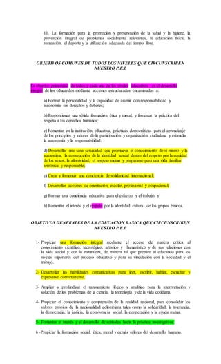 11. La formación para la promoción y preservación de la salud y la higiene, la
prevención integral de problemas socialmente relevantes, la educación física, la
recreación, el deporte y la utilización adecuada del tiempo libre.
OBJETIVOS COMUNES DE TODOS LOS NIVELES QUE CIRCUNSCRIBEN
NUESTRO P.E.I.
Es objetivo primordial de todos y cada uno de los niveles educativos es el desarrollo
integral de los educandos mediante acciones estructuradas encaminadas a:
a) Formar la personalidad y la capacidad de asumir con responsabilidad y
autonomía sus derechos y deberes;
b) Proporcionar una sólida formación ética y moral, y fomentar la práctica del
respeto a los derechos humanos;
c) Fomentar en la institución educativa, prácticas democráticas para el aprendizaje
de los principios y valores de la participación y organización ciudadana y estimular
la autonomía y la responsabilidad;
d) Desarrollar una sana sexualidad que promueva el conocimiento de sí mismo y la
autoestima, la construcción de la identidad sexual dentro del respeto por la equidad
de los sexos, la afectividad, el respeto mutuo y prepararse para una vida familiar
armónica y responsable;
e) Crear y fomentar una conciencia de solidaridad internacional;
f) Desarrollar acciones de orientación escolar, profesional y ocupacional;
g) Formar una conciencia educativa para el esfuerzo y el trabajo, y
h) Fomentar el interés y el respeto por la identidad cultural de los grupos étnicos.
OBJETIVOS GENERALES DE LA EDUCACION BASICA QUE CIRCUNSCRIBEN
NUESTRO P.E.I.
1- Propiciar una formación integral mediante el acceso de manera crítica al
conocimiento científico, tecnológico, artístico y humanístico y de sus relaciones con
la vida social y con la naturaleza, de manera tal que prepare al educando para los
niveles superiores del proceso educativo y para su vinculación con la sociedad y el
trabajo.
2- Desarrollar las habilidades comunicativas para leer, escribir, hablar, escuchar y
expresarse correctamente.
3- Ampliar y profundizar el razonamiento lógico y analítico para la interpretación y
solución de los problemas de la ciencia, la tecnología y de la vida cotidiana.
4- Propiciar el conocimiento y comprensión de la realidad nacional, para consolidar los
valores propios de la nacionalidad colombiana tales como la solidaridad, la tolerancia,
la democracia, la justicia, la convivencia social, la cooperación y la ayuda mutua.
5- Fomentar el interés y el desarrollo de actitudes hacia la práctica investigativa.
6 -Propiciar la formación social, ética, moral y demás valores del desarrollo humano.
 
