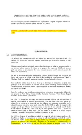 INTEGRACIÓN CON EL SERVICIO EDUCATIVO- EDUCACIÓN ESPECIAL
La educación para personas con limitaciones cognoscitivas, es parte integrante del servicio
público educativo que presta el colegio Villemar el Carmen.
COPIAR LA IMPLMENTACION DEL PROYECTO DE EDUCACION ESPECIAL
AQUÍ
MARCO SOCIAL.
1.1. RESEÑA HISTÓRICA.
Se presume que Villemar el Carmen fue fundada por los años 60, según los vecinos y ex
alumnos del sector que fueron los primeros estudiantes que iniciaron sus estudios en esta
institución.
El terreno en el cual está ubicada la sede A fue obtenido por el gobierno por expropiación a
sus dueños quienes viajaron al exterior y no pagaron los impuestos. Inicialmente en una
parte del terreno se construyeron dos casas para dos escuelas y en la otra una cancha de
futbol para la comunidad.
En una de las casas funcionaba la escuela de varones llamada Villemar por el nombre del
barrio que a su vez se originó en la fusión de los apellidos de los urbanizadores Villegas y
Martínez. En la otra funcionó la escuela femenina Nuestra Señora del Carmen.
Los estudiantes asistían todo el día a clases y los domingos en formación a la iglesia para
participar en la misa dominical. El uniforme era un delantal amarillo y después uno rojo. En
1970 se crearon las escuelas mixtas y las dos escuelas se fusionaron asumiendo el nombre
de Villemar el Carmen.
Entre los profesores que contribuyeron en un primer momento a la organización del colegio
se recuerda a Pedro Silva, Nohora Bonilla, Margarita Navarrete, Víctor Ibarra, Raquel
González, Isabel Bohada y Elsa Bernal.
En 1990 el servicio de educación para niños con déficit cognitivo que funcionaba en la
escuela Simón Bolívar es asumido por el colegio. En el año 1994, con la ley general de
educación se promueve el desarrollo de los colegios para garantizar continuidad en la
educación desde preescolar hasta grado once. En el año 2002 se aplica la integración de
colegios con lo que Villemar el Carmen asume la dirección de tres sedes: la escuela Santa
Cecilia ubicada en Modelia, como sede B y la de Capellanía como sede C e inicia su
expansión hasta llegar al grado once. Por esta época a iniciativa de la rectora Ángela
Velandia y la asociación de padres, se adopta el uniforme de hoy.
En 2006 en el marco de la política de calidad, se compró la sede del colegio Académico de
Fontibón en el plan de emergencia y se entregó la sede de Capellanía quedando la sede C
en el nuevo predio. Es así como el colegio cuenta hoy con tres sedes, cada una con dos
jornadas, un total de 3700 estudiantes, una planta de 160 docentes, 6 coordinadoras y 10
administrativos, no sin razón es uno de los mega colegios de Bogotá y como tal se
 
