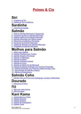 Peixes & Cia
Siri
1 - Frigideira de Siri
2 - Salada de Siri à Califórnia

Sardinha

1 - Sardinha Ensopada

Salmão

1 - Patê de Salmão Defumado e Gorgonzola
2 - Carpaccio de Mero e Salmão Defumado
3 - Salada Califórnia de Salmão Defumado
4 - Salmão Defumado com Alface crespa
5 - Pãezinhos de Salmão e Parmesão
6 - Panqueca de Salmão Defumado
7 - Salada de Abacate com Salmão Defumado
8 - Tagliatelle de Salmão Defumado

Molhos para Salmão
1 - Molho para Salmão
2 - Salmão Grelhado com Tomilho
3 - Salmão Assado à Provençal
4 - Salmão na Manteiga
5 - Salmão ao Molho
6 - Salmão Grelhado Imperial
7 - Salmão ao Forno
8 - Salmão ao Molho frio de Maracujá
9 - Salada de Salmão Grelhado com Confit de Pimentões
10 - Salmão Polvilhado com Pimenta e Molho de Raiz Forte
11 - Sopa Gelada de Salmão e Pepino
12 - Salmão à Escandinava

Salmão Coho

1 Salmão Coho ao Forno com Caranguejo, Laranja e Hollandaise

Dourado

1 - Moqueca de Peixe

Rã

1 - Rãs com vinho branco
2 - Rãs Douradas

Kani Kama
1 - Salada Branca e Preta
2 - Salada Muticolor
3 - Salada Agridoce
4 - Salada de Champignon
5 - Salada Verde
Arroz, Feijão e Cia
http://www.techs.com.br/users/freibeto

1

 