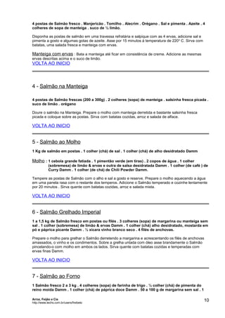 4 postas de Salmão fresco . Manjericão . Tomilho . Alecrim . Orégano . Sal e pimenta . Azeite . 4
colheres de sopa de manteiga . suco de ½ limão.
Disponha as postas de salmão em uma travessa refratária e salpique com as 4 ervas, adicione sal e
pimenta a gosto e algumas gotas de azeite. Asse por 15 minutos à temperatura de 220 o C. Sirva com
batatas, uma salada fresca e manteiga com ervas.

Manteiga com ervas : Bata a manteiga até ficar em consistência de creme. Adicione as mesmas
ervas descritas acima e o suco de limão.

VOLTA AO INICIO

4 - Salmão na Manteiga
4 postas de Salmão frescas (200 a 300g) . 2 colheres (sopa) de manteiga . salsinha fresca picada .
suco de limão . orégano
Doure o salmão na Manteiga. Prepare o molho com manteiga derretida e bastante salsinha fresca
picada e coloque sobre as postas. Sirva com batatas cozidas, arroz e salada de alface.

VOLTA AO INICIO

5 - Salmão ao Molho
1 Kg de salmão em postas . 1 colher (chá) de sal . 1 colher (chá) de alho desidratado Damm

Molho : 1 cebola grande fatiada . 1 pimentão verde (em tiras) . 2 copos de água . 1 colher
(sobremesa) de limão & ervas e outra de salsa desidratada Damm . 1 colher (de café ) de
Curry Damm . 1 colher (de chá) de Chili Powder Damm.
Tempere as postas de Salmão com o alho e sal a gosto e reserve. Prepare o molho aquecendo a água
em uma panela rasa com o restante dos temperos. Adicione o Salmão temperado e cozinhe lentamente
por 20 minutos . Sirva quente com batatas cozidas, arroz e salada mista.

VOLTA AO INICIO

6 - Salmão Grelhado Imperial
1 a 1,5 kg de Salmão fresco em postas ou filés . 3 colheres (sopa) de margarina ou manteiga sem
sal . 1 colher (sobremesa) de limão & ervas Damm . 1 colher (chá) alho desidratado, mostarda em
pó e páprica picante Damm . ½ xícara vinho branco seco . 4 filés de anchovas.
Prepare o molho para grelhar o Salmão derretendo a margarina e acrescentando os filés de anchovas
amassados, o vinho e os condimentos. Sobre a grelha untada com óleo asse brandamente o Salmão
pincelando-o com molho em ambos os lados. Sirva quente com batatas cozidas e temperadas com
ervas finas Damm.

VOLTA AO INICIO

7 - Salmão ao Forno
1 Salmão fresco 2 a 3 kg . 4 colheres (sopa) de farinha de trigo . ½ colher (chá) de pimenta do
reino moída Damm . 1 colher (chá) de páprica doce Damm . 50 a 100 g de margarina sem sal . 1
Arroz, Feijão e Cia
http://www.techs.com.br/users/freibeto

10

 