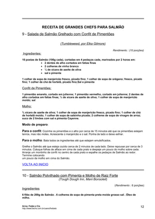 RECEITA DE GRANDES CHEFS PARA SALMÃO
9 - Salada de Salmão Grelhado com Confit de Pimentões
(Tumbleweed, por Elka Gilmore)
Rendimento : (10 porções)

Ingredientes:
10 postas de Salmão (100g cada), cortadas em 4 pedaços cada, marinados por 2 horas em:
• 2 dentes de alho cortados em fatias finas
• 2 colheres de vinho branco
• ¼ de xícara de azeite de oliva
• sal e pimenta
1 colher de sopa de manjericão fresco, picado fino; 1 colher de sopa de orégano; fresco, picado
fino; 1 colher de chá de hortelã, picado fino;Sal e pimenta

Confit de Pimentões:
1 pimentão amarelo, cortado em julienne; 1 pimentão vermelho, cortado em julienne; 2 dentes de
alho cortados em fatias finas; ¼ de xícara de azeite de oliva; 1 colher de sopa de manjericão
moído; sal

Molho:
¾ xícara de azeite de oliva; 1 colher de sopa de manjericão fresco, picado fino; 1 colher de chá
de hortelã moído; 1 colher de sopa de salsinha picada; 2 colheres de sopa de vinagre de arroz;
suco de 2 limões com sal e pimenta Cayenne.

Modo de preparo:
Para o confit: Cozinhe os pimentões e o alho por cerca de 15 minutos até que os pimentões estejam
tenros, mas não moles. Acrescente o manjericão e o sal. Ponha de lado e deixe esfriar.

Para o molho: Bata todos os ingredientes até que estejam emulsificados.
Grelhe o Salmão até que esteja cozido cerca de 2 minutos de cada lado. Deixe repousar por cerca de 3
minutos. Coloque folhas de alface em cima de cada prato e despeje um pouco do molho sobre cada.
Arranje um montinho de confit no centro de cada prato e espalhe os pedaços de Salmão ao redor.
Termine colocando
um pouco de molho em cima do Salmão.

VOLTA AO INICIO

10 - Salmão Polvilhado com Pimenta e Molho de Raiz Forte
(Tough Dough Inn, Mani Bonsoleil)

(Rendimento : 6 porções)

Ingredientes
6 filés de 200g de Salmão . 6 colheres de sopa de pimenta preta moída grosso sal . Óleo de
milho.
Arroz, Feijão e Cia
http://www.techs.com.br/users/freibeto

12

 