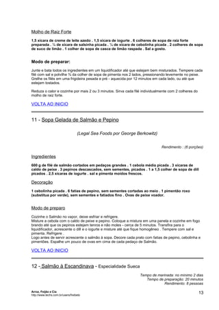 Molho de Raiz Forte
1,5 xícara de creme de leite azedo . 1,5 xícara de iogurte . 6 colheres de sopa de raiz forte
preparada . ¼ de xícara de salsinha picada . ¼ de xícara de cebolinha picada . 2 colheres de sopa
de suco de limão . 1 colher de sopa de casca de limão raspada . Sal a gosto.

Modo de preparar:
Junte e bata todos os ingredientes em um liquidificador até que estejam bem misturados. Tempere cada
filé com sal e polvilhe ¾ da colher de sopa de pimenta nos 2 lados, pressionando levemente no peixe.
Grelhe os filés em uma frigideira pesada e pré - aquecida por 12 minutos em cada lado, ou até que
estejam tostados.
Reduza o calor e cozinhe por mais 2 ou 3 minutos. Sirva cada filé individualmente com 2 colheres do
molho de raiz forte.

VOLTA AO INICIO

11 - Sopa Gelada de Salmão e Pepino
(Legal Sea Foods por George Berkowitz)
Rendimento : (6 porções)

Ingredientes
600 g de filé de salmão cortados em pedaços grandes . 1 cebola média picada . 3 xícaras de
caldo de peixe . 3 pepinos descascados, sem sementes, picados . 1 a 1,5 colher de sopa de dill
picados . 2,5 xícaras de iogurte . sal e pimenta moídos frescos.

Decoração
1 cebolinha picada . 6 fatias de pepino, sem sementes cortadas ao meio . 1 pimentão roxo
(substitua por verde), sem sementes e fatiados fino . Ovas de peixe voador.

Modo de preparo
Cozinhe o Salmão no vapor, deixe esfriar e refrigere.
Misture a cebola com o caldo de peixe e pepino. Coloque a mistura em uma panela e cozinhe em fogo
brando até que os pepinos estejam tenros e não moles - cerca de 5 minutos. Transfira para o
liquidificador, acrescente o dill e o iogurte e misture até que fique homogêneo . Tempere com sal e
pimenta. Refrigere .
Logo antes de servir acrescente o salmão à sopa. Decore cada prato com fatias de pepino, cebolinha e
pimentões. Espalhe um pouco de ovas em cima de cada pedaço de Salmão.

VOLTA AO INICIO

12 - Salmão à Escandinava - Especialidade Sueca
Tempo de marinada: no mínimo 2 dias
Tempo de preparação: 20 minutos
Rendimento: 8 pessoas
Arroz, Feijão e Cia
http://www.techs.com.br/users/freibeto

13

 
