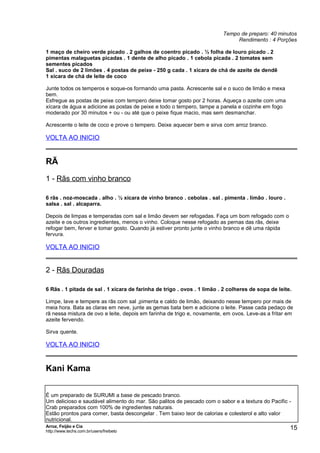 Tempo de preparo: 40 minutos
Rendimento : 4 Porções
1 maço de cheiro verde picado . 2 galhos de coentro picado . ½ folha de louro picado . 2
pimentas malaguetas picadas . 1 dente de alho picado . 1 cebola picada . 2 tomates sem
sementes picados
Sal . suco de 2 limões . 4 postas de peixe - 250 g cada . 1 xícara de chá de azeite de dendê
1 xícara de chá de leite de coco
Junte todos os temperos e soque-os formando uma pasta. Acrescente sal e o suco de limão e mexa
bem.
Esfregue as postas de peixe com tempero deixe tomar gosto por 2 horas. Aqueça o azeite com uma
xícara de água e adicione as postas de peixe e todo o tempero, tampe a panela e cozinhe em fogo
moderado por 30 minutos + ou - ou até que o peixe fique macio, mas sem desmanchar.
Acrescente o leite de coco e prove o tempero. Deixe aquecer bem e sirva com arroz branco.

VOLTA AO INICIO

RÃ
1 - Rãs com vinho branco
6 rãs . noz-moscada . alho . ½ xícara de vinho branco . cebolas . sal . pimenta . limão . louro .
salsa . sal . alcaparra.
Depois de limpas e temperadas com sal e limão devem ser refogadas. Faça um bom refogado com o
azeite e os outros ingredientes, menos o vinho. Coloque nesse refogado as pernas das rãs, deixe
refogar bem, ferver e tomar gosto. Quando já estiver pronto junte o vinho branco e dê uma rápida
fervura.

VOLTA AO INICIO

2 - Rãs Douradas
6 Rãs . 1 pitada de sal . 1 xícara de farinha de trigo . ovos . 1 limão . 2 colheres de sopa de leite.
Limpe, lave e tempere as rãs com sal ,pimenta e caldo de limão, deixando nesse tempero por mais de
meia hora. Bata as claras em neve, junte as gemas bata bem e adicione o leite. Passe cada pedaço de
rã nessa mistura de ovo e leite, depois em farinha de trigo e, novamente, em ovos. Leve-as a fritar em
azeite fervendo.
Sirva quente.

VOLTA AO INICIO

Kani Kama
É um preparado de SURUMI a base de pescado branco.
Um delicioso e saudável alimento do mar. São palitos de pescado com o sabor e a textura do Pacific Crab preparados com 100% de ingredientes naturais.
Estão prontos para comer, basta descongelar . Tem baixo teor de calorias e colesterol e alto valor
nutricional.
Arroz, Feijão e Cia
http://www.techs.com.br/users/freibeto

15

 
