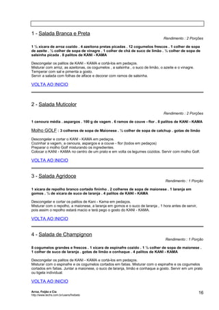 1 - Salada Branca e Preta

Rendimento : 2 Porções

1 ½ xícara de arroz cozido . 4 azeitona pretas picadas . 12 cogumelos frescos . 1 colher de sopa
de azeite . ½ colher de sopa de vinagre . 1 colher de chá de suco de limão . ½ colher de sopa de
salsinha picada . 8 palitos de KANI - KAMA
Descongelar os palitos de KANI - KAMA e cortá-los em pedaços.
Misturar com arroz, as azeitonas, os cogumelos , a salsinha , o suco de limão, o azeite e o vinagre.
Temperar com sal e pimenta a gosto.
Servir a salada com folhas de alface e decorar com ramos de salsinha.

VOLTA AO INICIO

2 - Salada Muticolor
Rendimento : 2 Porções
1 cenoura média . aspargos . 100 g de vagem . 6 ramos de couve - flor . 8 palitos de KANI - KAMA

Molho GOLF : 3 colheres de sopa de Maionese . ½ colher de sopa de catchup . gotas de limão
Descongelar e cortar o KANI - KAMA em pedaços.
Cozinhar a vagem, a cenoura, aspargos e a couve - flor (todos em pedaços)
Preparar o molho Golf misturando os ingredientes.
Colocar o KANI - KAMA no centro de um prato e em volta os legumes cozidos. Servir com molho Golf.

VOLTA AO INICIO

3 - Salada Agridoce

Rendimento : 1 Porção

1 xícara de repolho branco cortado fininho . 2 colheres de sopa de maionese . 1 laranja em
gomos . ¼ de xícara de suco de laranja . 4 palitos de KANI - KAMA
Descongelar e cortar os palitos de Kani - Kama em pedaços.
Misturar com o repolho, a maionese, a laranja em gomos e o suco de laranja , 1 hora antes de servir,
pois assim o repolho estará macio e terá pego o gosto do KANI - KAMA.

VOLTA AO INICIO

4 - Salada de Champignon

Rendimento : 1 Porção

8 cogumelos grandes e frescos . 1 xícara de espinafre cozido . 1 ½ colher de sopa de maionese .
1 colher de suco de laranja . gotas de limão e conhaque . 4 palitos de KANI - KAMA
Descongelar os palitos de KANI - KAMA e cortá-los em pedaços.
Misturar com o espinafre e os cogumelos cortados em fatias. Misturar com o espinafre e os cogumelos
cortados em fatias. Juntar a maionese, o suco de laranja, limão e conhaque a gosto. Servir em um prato
ou tigela individual.

VOLTA AO INICIO
Arroz, Feijão e Cia
http://www.techs.com.br/users/freibeto

16

 