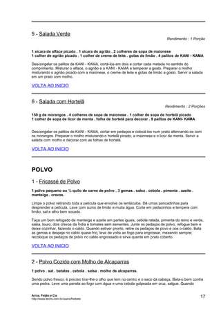 5 - Salada Verde

Rendimento : 1 Porção

1 xícara de alface picado . 1 xícara de agrião . 2 colheres de sopa de maionese
1 colher de agrião picado . 1 colher de creme de leite . gotas de limão . 4 palitos de KANI - KAMA
Descongelar os palitos de KANI - KAMA, cortá-los em dois e cortar cada metade no sentido do
comprimento. Misturar o alface, o agrião e o KANI - KAMA e temperar a gosto. Preparar o molho
misturando o agrião picado com a maionese, o creme de leite e gotas de limão a gosto. Servir a salada
em um prato com molho.

VOLTA AO INICIO

6 - Salada com Hortelã

Rendimento : 2 Porções

150 g de morangos . 4 colheres de sopa de maionese . 1 colher de sopa de hortelã picado
1 colher de sopa de licor de menta . folha de hortelã para decorar . 8 palitos de KANI- KAMA
Descongelar os palitos de KANI - KAMA, cortar em pedaços e colocá-los num prato alternando-os com
os morangos. Preparar o molho misturando o hortelã picado, a maionese e o licor de menta. Servir a
salada com molho e decorar com as folhas de hortelã.

VOLTA AO INICIO

POLVO
1 - Fricassé de Polvo
1 polvo pequeno ou ½ quilo de carne de polvo . 3 gemas . salsa . cebola . pimenta . azeite .
manteiga . cravos.
Limpe o polvo retirando toda a película que envolve os tentáculos. Dê umas pancadinhas para
desprender a película. Lave com sumo de limão e muita água. Corte em pedacinhos e tempere com
limão, sal e alho bem socado.
Faça um bom refogado de manteiga e azeite em partes iguais, cebola ralada, pimenta do reino e verde,
salsa, louro, dois cravos da Índia e tomates sem sementes. Junte os pedaços de polvo, refogue bem e
deixe cozinhar, fazendo o caldo. Quando estiver pronto, retire os pedaços de povo e coe o caldo. Bata
as gemas e despeje no caldo quase frio, leve de volta ao fogo para engrossar, mexendo sempre;
recoloque os pedaços de polvo no caldo engrossado e sirva quente em prato coberto.

VOLTA AO INICIO

2 - Polvo Cozido com Molho de Alcaparras
1 polvo . sal . batatas . cebola . salsa . molho de alcaparras.
Sendo polvo fresco, é preciso tirar-lhe o olho que tem no centro e o saco da cabeça, Bata-o bem contra
uma pedra. Leve uma panela ao fogo com água e uma cebola golpeada em cruz, salgue. Quando
Arroz, Feijão e Cia
http://www.techs.com.br/users/freibeto

17

 