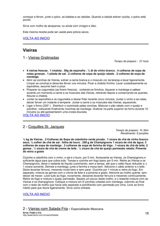 começar a ferver, junte o polvo, as batatas e as cebolas. Quando a cebola estiver cozida, o polvo está
pronto.
Sirva com molho de alcaparras, ou ainda com vinagre e óleo.
Esta mesma receita pode ser usada para polvos secos.

VOLTA AO INICIO

Vieiras
1 - Vieiras Gratinadas

Tempo de preparo : 01 hora

• 4 vieiras frescas . 1 chalota . 50g de espinafre . ½ dl de vinho branco . 4 colheres de sopa de
natas grossas . 1 pitada de sal . 2 colheres de sopa de queijo ralado . 2 colheres de sopa de
manteiga
• Abrir as conchas de Vieiras, extrair a carne branca e o músculo cor de laranja e lavar ligeiramente.
Limpar as conchas e deixa-las ferver uns minutos. Picar a chalota fininha. Lavar cuidadosamente os
espinafres, escorrer bem e picar.
• Preparar os cogumelos (se forem frescos) , cortando-os fininhos. Aquecer a manteiga e saltear
durante um momento a carne e os músculos das Vieiras, retirando depois e conservando-os quentes.
Alourar a chalota.
• Juntar os espinafres e os cogumelos e deixar fritar durante cinco minutos. Juntar o vinho e as natas,
deixar ferver um instante e temperar. Juntar a carne e os músculos das Vieiras, aquecendo.
• Ligar o forno (220o ) . Distribuir o cozinhado pelas conchas. Misturar o pão ralado com o queijo e
polvilhar, colocando finalmente nozinhas de manteiga. Gratinar na parte superior do forno durante 10
minutos ou até apresentarem uma crosta dourada.

VOLTA AO INICIO

2 - Coquilles St. Jacques

Tempo de preparo: 1h 30m
Rendimento: 6 porções

½ kg de Vieiras . 2 Colheres de Sopa de cebolinha verde picada . 1 xícara de chá de vinho branco
seco; ½ colher de chá de sal . folha de louro . 250 g de Champignons 1 xícara de chá de água; 3
colheres de sopa de manteiga . 3 colheres de sopa de farinha de trigo . 1 xícara de chá de leite; 2
gemas . ¼ xícara de chá de creme de leite . ½ xícara de chá de queijo parmesão ralado; Pimenta
do reino a gosto
Cozinhe a cebolinha com o vinho, o sal e o louro, por 5 min. Acrescente as Vieiras, os Champignons e
suficiente água para que cubra tudo. Tampe e cozinhe em fogo baixo por 5 min. Retire as Vieiras e os
Champignons; deixe o restante do líquido cozinhando, sem a tampa, até que o caldo fique reduzido a +
1 xícara somente. Derreta a manteiga, junte a farinha e mexa bem. Adicione o caldo anterior e o leite.
Deixe levantar fervura, mexendo muito bem e sem parar. Cozinhe por 1 minuto e retire do fogo. Em
separado, misture as gemas com o creme de leite e a pimenta a gosto. Adicione ao molho quente, sem
deixar de mexer. Leve tudo ao fogo, novamente, deixando levantar fervura e mexendo continuamente.
Retire do fogo e misture o queijo parmesão. Separe um pouco deste molho, e o restante misture com as
Vieiras e os champignons. Coloque a mistura em 6 conchas untadas com manteiga, cobrindo ao final
com o resto de molho que havia sido separado e polvilhando com parmesão por cima. Leve ao forno
médio para que doure ligeiramente. Sirva como entrada.

VOLTA AO INICIO

2 - Vieiras com Salada Fria - Especialidade Mexicana
Arroz, Feijão e Cia
http://www.techs.com.br/users/freibeto

18

 