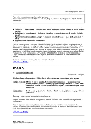 Tempo de preparo : 01 hora
Para ceias em que se serve petiscos já preparados.
Por pessoa aproximadamente 2260 kJ / 540 kcal, 49 g de proteínas, 25g de gorduras, 24g de hidratos
de carbono.

• 32 Vieiras . 1 pitada de sal . Sumo de meio limão . 1 ramo de funcho . 1 ramo de salsa . 1 dente
de alho
• 2 chalotas . ½ pimento verde . ½ pimento vermelho . ½ pimento amarelo . 2 tomates 1 pitada
de sal
• 1 pimentinho conservado em vinagre .1 pitada de pimenta branca . 1 copo de tequilla (2cl) . 1
limão
• Algumas folhas de chicória ou de alface
Abrir as Vieiras e retirar a carne e o músculo vermelho. Fervê-las quatro minutos em água com sal e
deixar escorrer. Colocar numa tigela e regar com limão. Picar o alho e as chalotas, o funcho e a salsa,
bem como os pimentos e os tomates. Juntar tudo às Vieiras e misturar bem. Bater o azeite com o
vinagre, o sal e a pimenta e depois a tequilla . (A maneira mais prática é meter tudo num boião, tapar e
sacudir com força). Deitar o molho sobre a mistura de Vieiras e vegetais mexendo com cuidado. Deixar
repousar uma hora. Num prato de servir, colocar folhas de alface ou chicória bem lavadas e secas.
Dispor sobre elas a mistura de Vieiras e vegetais, enfeitando com rodelas de limão e raminhos de
funcho.
É costume mexicano beber teguilla muito fria com este prato.

VOLTA AO INICIO

ROBALO
1 - Robalo Recheado

Rendimento : 4 porções

1 Robalo de aproximadamente 1 1/2kg aberto pelas costas . sal e pimenta do reino a gosto

Para o recheio : 2 fatias de bacon picado . 1 xícara de farinha de rosca . 1 ovo cozido duro
picado; 1 cebola picada . 1 colher (sopa) de manteiga derretida . 1 colher (chá)
de salsinha picada; 1 colher (chá) de molho inglês . 3 colheres (sopa) de caldo
de galinha

Para cobrir :

2 colheres (sopa) de farinha de trigo . 2 colheres (sopa) de manteiga partida em
pedacinhos

Tempere o peixe com sal e pimenta do reino. Reserve.
Prepare o recheio : leve o bacon ao fogo baixo, até ficar crocante. Junte o restante dos ingredientes e
misture bem.
Recheie o peixe e feche com palitos ou costure. Coloque numa assadeira bem untada com óleo.
Polvilhe levemente com farinha de trigo e cubra com os pedaços de manteiga. Asse em forno quente
(200o C), pré aquecido, por 30 minutos, ou até ficar macio.

VOLTA AO INICIO

Arroz, Feijão e Cia
http://www.techs.com.br/users/freibeto

19

 