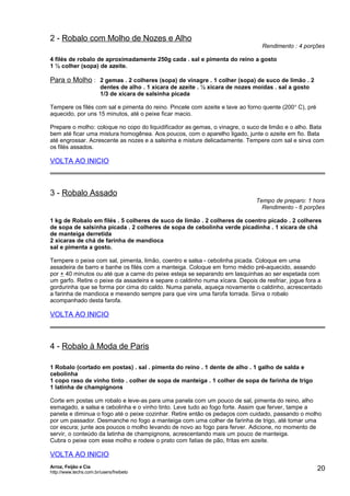 2 - Robalo com Molho de Nozes e Alho

Rendimento : 4 porções

4 filés de robalo de aproximadamente 250g cada . sal e pimenta do reino a gosto
1 ½ colher (sopa) de azeite.

Para o Molho : 2 gemas . 2 colheres (sopa) de vinagre . 1 colher (sopa) de suco de limão . 2
dentes de alho . 1 xícara de azeite . ½ xícara de nozes moídas . sal a gosto
1/3 de xícara de salsinha picada
Tempere os filés com sal e pimenta do reino. Pincele com azeite e lave ao forno quente (200 o C), pré
aquecido, por uns 15 minutos, até o peixe ficar macio.
Prepare o molho: coloque no copo do liquidificador as gemas, o vinagre, o suco de limão e o alho. Bata
bem até ficar uma mistura homogênea. Aos poucos, com o aparelho ligado, junte o azeite em fio. Bata
até engrossar. Acrescente as nozes e a salsinha e misture delicadamente. Tempere com sal e sirva com
os filés assados.

VOLTA AO INICIO

3 - Robalo Assado

Tempo de preparo: 1 hora
Rendimento - 6 porções

1 kg de Robalo em filés . 5 colheres de suco de limão . 2 colheres de coentro picado . 2 colheres
de sopa de salsinha picada . 2 colheres de sopa de cebolinha verde picadinha . 1 xícara de chá
de manteiga derretida
2 xícaras de chá de farinha de mandioca
sal e pimenta a gosto.
Tempere o peixe com sal, pimenta, limão, coentro e salsa - cebolinha picada. Coloque em uma
assadeira de barro e banhe os filés com a manteiga. Coloque em forno médio pré-aquecido, assando
por + 40 minutos ou até que a carne do peixe esteja se separando em lasquinhas ao ser espetada com
um garfo. Retire o peixe da assadeira e separe o caldinho numa xícara. Depois de resfriar, jogue fora a
gordurinha que se forma por cima do caldo. Numa panela, aqueça novamente o caldinho, acrescentado
a farinha de mandioca e mexendo sempre para que vire uma farofa torrada. Sirva o robalo
acompanhado desta farofa.

VOLTA AO INICIO

4 - Robalo à Moda de Paris
1 Robalo (cortado em postas) . sal . pimenta do reino . 1 dente de alho . 1 galho de salda e
cebolinha
1 copo raso de vinho tinto . colher de sopa de manteiga . 1 colher de sopa de farinha de trigo
1 latinha de champignons
Corte em postas um robalo e leve-as para uma panela com um pouco de sal, pimenta do reino, alho
esmagado, a salsa e cebolinha e o vinho tinto. Leve tudo ao fogo forte. Assim que ferver, tampe a
panela e diminua o fogo até o peixe cozinhar. Retire então os pedaços com cuidado, passando o molho
por um passador. Desmanche no fogo a manteiga com uma colher de farinha de trigo, até tomar uma
cor escura; junte aos poucos o molho levando de novo ao fogo para ferver. Adicione, no momento de
servir, o conteúdo da latinha de champignons, acrescentando mais um pouco de manteiga.
Cubra o peixe com esse molho e rodeie o prato com fatias de pão, fritas em azeite.

VOLTA AO INICIO
Arroz, Feijão e Cia
http://www.techs.com.br/users/freibeto

20

 