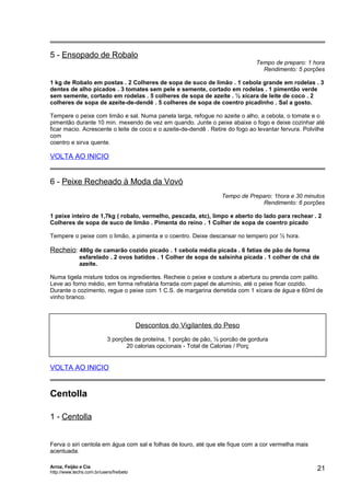 5 - Ensopado de Robalo

Tempo de preparo: 1 hora
Rendimento: 5 porções

1 kg de Robalo em postas . 2 Colheres de sopa de suco de limão . 1 cebola grande em rodelas . 3
dentes de alho picados . 3 tomates sem pele e semente, cortado em rodelas . 1 pimentão verde
sem semente, cortado em rodelas . 5 colheres de sopa de azeite . ½ xícara de leite de coco . 2
colheres de sopa de azeite-de-dendê . 5 colheres de sopa de coentro picadinho . Sal a gosto.
Tempere o peixe com limão e sal. Numa panela larga, refogue no azeite o alho, a cebola, o tomate e o
pimentão durante 10 min. mexendo de vez em quando. Junte o peixe abaixe o fogo e deixe cozinhar até
ficar macio. Acrescente o leite de coco e o azeite-de-dendê . Retire do fogo ao levantar fervura. Polvilhe
com
coentro e sirva quente.

VOLTA AO INICIO

6 - Peixe Recheado à Moda da Vovó
Tempo de Preparo: 1hora e 30 minutos
Rendimento: 6 porções
1 peixe inteiro de 1,7kg ( robalo, vermelho, pescada, etc), limpo e aberto do lado para rechear . 2
Colheres de sopa de suco de limão . Pimenta do reino . 1 Colher de sopa de coentro picado
Tempere o peixe com o limão, a pimenta e o coentro. Deixe descansar no tempero por ½ hora.

Recheio: 480g de camarão cozido picado . 1 cebola média picada . 6 fatias de pão de forma
esfarelado . 2 ovos batidos . 1 Colher de sopa de salsinha picada . 1 colher de chá de
azeite.
Numa tigela misture todos os ingredientes. Recheie o peixe e costure a abertura ou prenda com palito.
Leve ao forno médio, em forma refratária forrada com papel de alumínio, até o peixe ficar cozido.
Durante o cozimento, regue o peixe com 1 C.S. de margarina derretida com 1 xícara de água e 60ml de
vinho branco.

Descontos do Vigilantes do Peso
3 porções de proteína, 1 porção de pão, ½ porcão de gordura
20 calorias opcionais - Total de Calorias / Porç

VOLTA AO INICIO

Centolla
1 - Centolla
Ferva o siri centola em água com sal e folhas de louro, até que ele fique com a cor vermelha mais
acentuada.
Arroz, Feijão e Cia
http://www.techs.com.br/users/freibeto

21

 