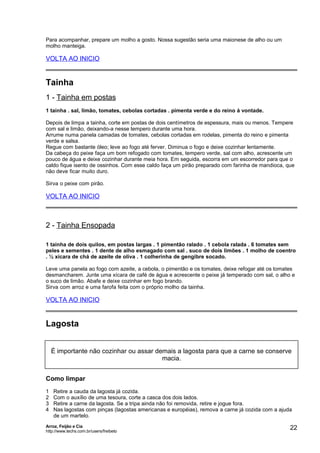 Para acompanhar, prepare um molho a gosto. Nossa sugestão seria uma maionese de alho ou um
molho manteiga.

VOLTA AO INICIO

Tainha
1 - Tainha em postas
1 tainha . sal, limão, tomates, cebolas cortadas . pimenta verde e do reino à vontade.
Depois de limpa a tainha, corte em postas de dois centímetros de espessura, mais ou menos. Tempere
com sal e limão, deixando-a nesse tempero durante uma hora.
Arrume numa panela camadas de tomates, cebolas cortadas em rodelas, pimenta do reino e pimenta
verde e salsa.
Regue com bastante óleo; leve ao fogo até ferver. Diminua o fogo e deixe cozinhar lentamente.
Da cabeça do peixe faça um bom refogado com tomates, tempero verde, sal com alho, acrescente um
pouco de água e deixe cozinhar durante meia hora. Em seguida, escorra em um escorredor para que o
caldo fique isento de ossinhos. Com esse caldo faça um pirão preparado com farinha de mandioca, que
não deve ficar muito duro.
Sirva o peixe com pirão.

VOLTA AO INICIO

2 - Tainha Ensopada
1 tainha de dois quilos, em postas largas . 1 pimentão ralado . 1 cebola ralada . 6 tomates sem
peles e sementes . 1 dente de alho esmagado com sal . suco de dois limões . 1 molho de coentro
. ½ xícara de chá de azeite de oliva . 1 colherinha de gengibre socado.
Leve uma panela ao fogo com azeite, a cebola, o pimentão e os tomates, deixe refogar até os tomates
desmancharem. Junte uma xícara de café de água e acrescente o peixe já temperado com sal, o alho e
o suco de limão. Abafe e deixe cozinhar em fogo brando.
Sirva com arroz e uma farofa feita com o próprio molho da tainha.

VOLTA AO INICIO

Lagosta
É importante não cozinhar ou assar demais a lagosta para que a carne se conserve
macia.
Como limpar
1
2
3
4

Retire a cauda da lagosta já cozida.
Com o auxílio de uma tesoura, corte a casca dos dois lados.
Retire a carne da lagosta. Se a tripa ainda não foi removida, retire e jogue fora.
Nas lagostas com pinças (lagostas americanas e européias), remova a carne já cozida com a ajuda
de um martelo.

Arroz, Feijão e Cia
http://www.techs.com.br/users/freibeto

22

 