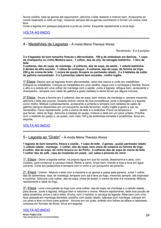 Numa vasilha, bata as gemas até espumarem, adicione o leite restante e misture bem. Acrescente ao
creme reservado e volte ao fogo, mexendo sempre até as gemas cozinharem e formar um creme mais
leve.
Corte a lagosta em pedaços pequenos e junte ao creme. Esquente rapidamente e sirva logo.

VOLTA AO INICIO

4 - Medalhões de Lagostas - À moda Maria Thereza Weiss
Rendimento : 6 a 8 porções
3 a 4 lagostas de bom tamanho frescas e aferventadas . 100 g de amêndoas em lâminas . 1 copo
de champanha ou vinho Madeira seco . 1 colher, das de chá, de estragão batidinho . 1 litro de
leite
3 colheres, das de sopa, de manteiga . 2 colheres, das de sopa, de azeite . 1 cebola batidinha.
2 dentes de alho socado . 1 cálice de conhaque . 6 colheres, das de sopa, de farinha de trigo.
250 g de creme de leite . 1 xícara de queijo Gruyère ou parmesão ralado . 2 a 3 tabletes de caldo
de galinha concentrado . 2 a 3 pimentas calena bem socadas . molho inglês.

1a Etapa: Depois que as lagostas forem aferventadas, retire dos cascos e corte em medalhões.
Coloque os medalhões. Coloque os medalhões em uma vasilha, regue com o conhaque e flambe. Doure
o alho e a cebola em uma colher de manteiga com o azeite. Junte a lagosta, refogue bem, acrescente o
champanhe , tempere com caldo de galinha a gosto (tablete) e deixe ferver por alguns minutos.

2a Etapa : Doure a farinha em 2 colheres, das de sopa, bem cheias, de manteiga e, sempre mexendo,
adicione o leite aos poucos. Quando obtiver creme de boa consistência, junte o estragãao e a lagosta
como molho. Misture cuidadosamente, acrescente a pimenta e tempere com tabletes de caldo de
galinha (sempre dissolvidos em um pouquinho de leite fervente), molho inglês a gosto e sal, se
necessário. Ferva rapidamente, junte o creme de leite e a amêndoa. Prove os temperos e
assim
que ferver, retire do fogo. Adicione a metade do queijo, misture e deite em um pirex untado. Polvilhe
com o restante do queijo e, se quiser, com mais 100 g de amêndoas torradas e picadinhas. Sirva em
seguida.

VOLTA AO INICIO

5 - Lagosta ao “Gratin” - À moda Maria Thereza Weiss
1 lagosta de bom tamanho, fresca e cozida . 1 copo de leite . 2 gemas . queijo parmesão ralado
½ cebola ralada . manteiga . 1 colher, das de sopa, bem cheia de maizena ou farinha de trigo
2 colher, das de sopa, de vinho branco ou do Porto . 3 colheres das de sopa de creme de leite
1 colher das de café , rasa de mostarda em pasta . sal, salsa e pimenta do reino

1a. Etapa : Deixe a lagosta esfriar, na própria água em que foi cozida, desamarre-a e abra, com
cuidado, para conservar a carcaça inteira. Retire a carne, limpe bem, tirando a tripa e lave em água
corrente. Corte em pedacinhos e tempere com o vinho e um pouquinho de pimenta.

2a. Etapa : Creme : Misture o leite com a maizena e as gemas e passe pela peneira. Junte 1 colher,
das de sobremesa, rasa, de manteiga, tempere com sal e leve ao fogo, mexendo sempre, até engrossar
e cozinhar. Adicione uma colher, das de sopa, cheia de queijo, o creme de leite e a mostarda. Misture
rapidamente e retire do fogo.

3a. Etapa : Leve uma panela ao fogo com uma colher, das de sopa, de manteiga e a cebola ralada,
para dourar, Junte a lagosta, refogue bem e adicione o creme. Misture rapidamente, deite boa porção de
salsa picadinha, prove o sal e retire. Encha, com o recheio, a carcaça da lagosta. Alise bem com uma
faca passada em manteiga derretida, polvilhe com queijo ralado, salpique com manteiga, coloque em
um pirex e leve no forno para gratinar . Arrume em um prato, enfeite com folhas de alface e rabanetes,
cortados em formato de flores. Sirva em seguida.

VOLTA AO INICIO
Arroz, Feijão e Cia
http://www.techs.com.br/users/freibeto

24

 